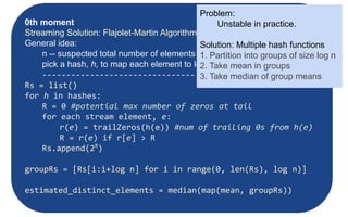 Moments:
● Suppose mi
is the count of distinct element i in the data
● The kth moment of the stream is
● 0th moment: count of distinct elements
● 1st moment: length of stream
● 2nd moment: sum of squares
(measures uneveness; related to variance)
Counting Moments
0th moment
Streaming Solution: Flajolet-Martin Algorithm
General idea:
n -- suspected total number of elements observed
pick a hash, h, to map each element to log2
n bits (buckets)
--------------------------------
Rs = list()
for h in hashes:
R = 0 #potential max number of zeros at tail
for each stream element, e:
r(e) = trailZeros(h(e)) #num of trailing 0s from h(e)
R = r(e) if r[e] > R
Rs.append(2R
)
groupRs = [Rs[i:i+log n] for i in range(0, len(Rs), log n)]
estimated_distinct_elements = median(map(mean, groupRs))
Problem:
Unstable in practice.
Solution: Multiple hash functions
1. Partition into groups of size log n
2. Take mean in groups
3. Take median of group means
 