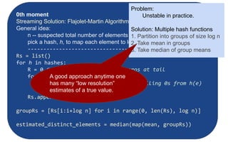 Moments:
● Suppose mi
is the count of distinct element i in the data
● The kth moment of the stream is
● 0th moment: count of distinct elements
● 1st moment: length of stream
● 2nd moment: sum of squares
(measures uneveness; related to variance)
Counting Moments
0th moment
Streaming Solution: Flajolet-Martin Algorithm
General idea:
n -- suspected total number of elements observed
pick a hash, h, to map each element to log2
n bits (buckets)
--------------------------------
Rs = list()
for h in hashes:
R = 0 #potential max number of zeros at tail
for each stream element, e:
r(e) = trailZeros(h(e) #num of trailing 0s from h(e)
R = r(e) if r[e] > R
Rs.append(2R
)
groupRs = [Rs[i:i+log n] for i in range(0, len(Rs), log n)]
estimated_distinct_elements = median(map(mean, groupRs))
Problem:
Unstable in practice.
Solution: Multiple hash functions
1. Partition into groups of size log n
2. Take mean in groups
3. Take median of group means
A good approach anytime one
has many “low resolution”
estimates of a true value.
 