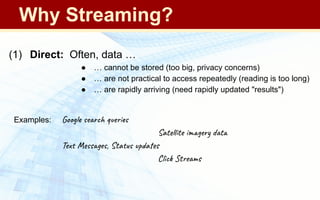 (1) Direct: Often, data …
● … cannot be stored (too big, privacy concerns)
● … are not practical to access repeatedly (reading is too long)
● … are rapidly arriving (need rapidly updated "results")
Examples: Google search queries
Satellite imagery data
Text Messages, Status updates
Click Streams
Why Streaming?
 