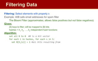 Filtering: Select elements with property x
Example: 40B safe email addresses for spam filter
The Bloom Filter (approximates; allows false positives but not false negatives)
Given:
|S| keys to filter; will be mapped to |B| bits
hashes = h1,
h2
, …, hk
independent hash functions
Algorithm:
set all B to 0 #B is a bit vector
for each i in hashes, for each s in S:
set B[hi
(s)] = 1 #all bits resulting from
Filtering Data
 