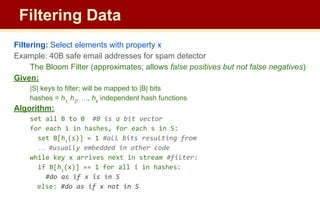 Filtering: Select elements with property x
Example: 40B safe email addresses for spam detector
The Bloom Filter (approximates; allows false positives but not false negatives)
Given:
|S| keys to filter; will be mapped to |B| bits
hashes = h1,
h2
, …, hk
independent hash functions
Algorithm:
set all B to 0 #B is a bit vector
for each i in hashes, for each s in S:
set B[hi
(s)] = 1 #all bits resulting from
… #usually embedded in other code
while key x arrives next in stream #filter:
if B[hi
(x)] == 1 for all i in hashes:
#do as if x is in S
else: #do as if x not in S
Filtering Data
 
