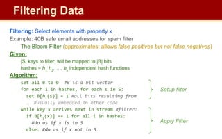 Filtering: Select elements with property x
Example: 40B safe email addresses for spam filter
The Bloom Filter (approximates; allows false positives but not false negatives)
Given:
|S| keys to filter; will be mapped to |B| bits
hashes = h1,
h2
, …, hk
independent hash functions
Algorithm:
set all B to 0 #B is a bit vector
for each i in hashes, for each s in S:
set B[hi
(s)] = 1 #all bits resulting from
… #usually embedded in other code
while key x arrives next in stream #filter:
if B[hi
(x)] == 1 for all i in hashes:
#do as if x is in S
else: #do as if x not in S
Filtering Data
Setup filter
Apply Filter
 