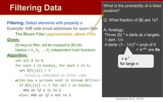 Filtering Data
Filtering: Select elements with property x
Example: 40B safe email addresses for spam filter
The Bloom Filter (approximates; allows FPs)
Given:
|S| keys to filter; will be mapped to |B| bits
hashes = h1,
h2
, …, hk
independent hash functions
Algorithm:
set all B to 0
for each i in hashes, for each s in S:
set B[hi
(s)] = 1
… #usually embedded in other code
while key x arrives next in stream #filter:
if B[hi
(x)] == 1 for all i in hashes:
#do as if x is in S
else: #do as if x not in S
What is the probability of a false
positive?
Q: What fraction of |B| are 1s?
A: Analogy:
Throw |S| * k darts at n targets.
1 dart: 1/n
d darts: (1 - 1/n)d
= prob of 0
= e-d/n
are 0s
(Leskovec et al., 2014)
= e-1
for large n
 