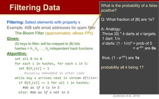 Filtering Data
Filtering: Select elements with property x
Example: 40B safe email addresses for spam filter
The Bloom Filter (approximates; allows FPs)
Given:
|S| keys to filter; will be mapped to |B| bits
hashes = h1,
h2
, …, hk
independent hash functions
Algorithm:
set all B to 0
for each i in hashes, for each s in S:
set B[hi
(s)] = 1
… #usually embedded in other code
while key x arrives next in stream #filter:
if B[hi
(x)] == 1 for all i in hashes:
#do as if x is in S
else: #do as if x not in S
What is the probability of a false
positive?
Q: What fraction of |B| are 1s?
A: Analogy:
Throw |S| * k darts at n targets.
1 dart: 1/n
d darts: (1 - 1/n)d
= prob of 0
= e-d/n
are 0s
thus, (1 - e-d/n
) are 1s
probability all k being 1?
(Leskovec et al., 2014)
 