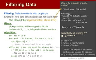 Filtering Data
Filtering: Select elements with property x
Example: 40B safe email addresses for spam filter
The Bloom Filter (approximates; allows FPs)
Given:
|S| keys to filter; will be mapped to |B| bits
hashes = h1,
h2
, …, hk
independent hash functions
Algorithm:
set all B to 0
for each i in hashes, for each s in S:
set B[hi
(s)] = 1
… #usually embedded in other code
while key x arrives next in stream #filter:
if B[hi
(x)] == 1 for all i in hashes:
#do as if x is in S
else: #do as if x not in S
What is the probability of a false
positive?
Q: What fraction of |B| are 1s?
A: Analogy:
Throw |S| * k darts at n targets.
1 dart: 1/n
d darts: (1 - 1/n)d
= prob of 0
= e-d/n
are 0s
thus, (1 - e-d/n
) are 1s
probability all k being 1?
(1 - e-(|S|*k)/n
)k
|S| size of set
k: number of hash functions
n: number of buckets
Note: Can expand S as stream
continues as long as |B| has room
(e.g. adding verified email addresses)
(Leskovec et al., 2014)
 