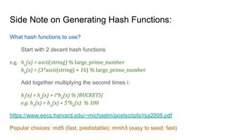 Side Note on Generating Hash Functions:
What hash functions to use?
Start with 2 decent hash functions
e.g. ha
(x) = ascii(string) % large_prime_number
hb
(x) = (3*ascii(string) + 16) % large_prime_number
Add together multiplying the second times i:
hi
(x) = ha
(x) + i*hb
(x) % |BUCKETS|
e.g. h5
(x) = ha
(x) + 5*hb
(x) % 100
https://www.eecs.harvard.edu/~michaelm/postscripts/rsa2008.pdf
Popular choices: md5 (fast, predistable); mmh3 (easy to seed; fast)
 