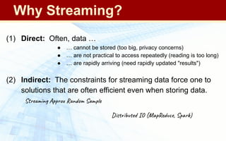 (1) Direct: Often, data …
● … cannot be stored (too big, privacy concerns)
● … are not practical to access repeatedly (reading is too long)
● … are rapidly arriving (need rapidly updated "results")
(2) Indirect: The constraints for streaming data force one to
solutions that are often efficient even when storing data.
Streaming Approx Random Sample
Distributed IO (MapReduce, Spark)
Why Streaming?
 