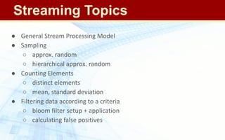 ● General Stream Processing Model
● Sampling
○ approx. random
○ hierarchical approx. random
● Counting Elements
○ distinct elements
○ mean, standard deviation
● Filtering data according to a criteria
○ bloom filter setup + application
○ calculating false positives
Streaming Topics
 