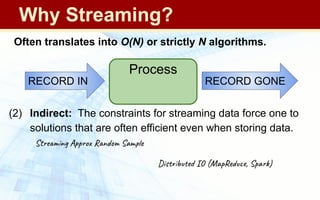 (1) Direct: Often, data …
● … cannot be stored (too big, privacy concerns)
● … are not practical to access repeatedly (reading is too long)
● … are rapidly arriving (need rapidly updated "results")
(2) Indirect: The constraints for streaming data force one to
solutions that are often efficient even when storing data.
Streaming Approx Random Sample
Distributed IO (MapReduce, Spark)
Often translates into O(N) or strictly N algorithms.
Process
RECORD GONE
RECORD IN
Why Streaming?
 