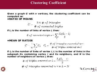 Clustering Coefficient 
Given a graph G with n vertices, the clustering coefficient can be 
computed as: 
•RATIO OF MEANS 
!!! 
if Li is the number of links of vertex i, then: 
!! 
•MEAN OF RATIOS 
!!! 
if Li is the number of links of vertex i, L is the number of links in the 
subgraph GN containing vertex i and its neighbors, and N is the 
number of neighbors of vertex i, then: 
!! 
 