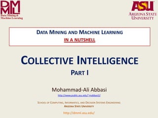 DATA MINING AND MACHINE LEARNING
                                                                 IN A NUTSHELL



           COLLECTIVE INTELLIGENCE
                                                                        PART I

                                                    Mohammad-Ali Abbasi
                                                          http://www.public.asu.edu/~mabbasi2/

                                     SCHOOL OF COMPUTING, INFORMATICS, AND DECISION SYSTEMS ENGINEERING
                                                         ARIZONA STATE UNIVERSITY

              Arizona State University
                                                                http://dmml.asu.edu/
Data Mining and Machine Learning Lab
                                         Data Mining and Machine Learning- in a nutshell              Collective Intelligence   1
 