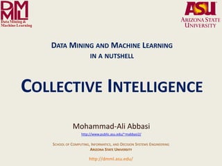 DATA MINING AND MACHINE LEARNING
                                                                 IN A NUTSHELL



  COLLECTIVE INTELLIGENCE
                                                    Mohammad-Ali Abbasi
                                                          http://www.public.asu.edu/~mabbasi2/

                                     SCHOOL OF COMPUTING, INFORMATICS, AND DECISION SYSTEMS ENGINEERING
                                                         ARIZONA STATE UNIVERSITY

              Arizona State University
                                                                http://dmml.asu.edu/
Data Mining and Machine Learning Lab
                                         Data Mining and Machine Learning- in a nutshell              Collective Intelligence   1
 