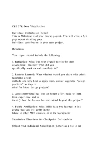 CSE 578: Data Visualization
Individual Contribution Report
This is Milestone 4 of your course project. You will write a 2-3
page report detailing your
individual contribution to your team project.
Directions
Your report should include the following:
1. Reflection: What was your overall role in the team
development process? What did you
specifically work on and contribute to?
2. Lessons Learned: What wisdom would you share with others
regarding design
methods and how best to apply them, and/or suggested "design
practices" to keep in
mind for future design projects?
3. Assessment/Grading: Was an honest effort made to learn
from experience and to
identify how the lessons learned extend beyond this project?
4. Future Application: What skills have you learned in this
course that you will apply in the
future in other MCS courses, or in the workplace?
Submission Directions for Checkpoint Deliverables
Upload your Individual Contribution Report as a file to the
 