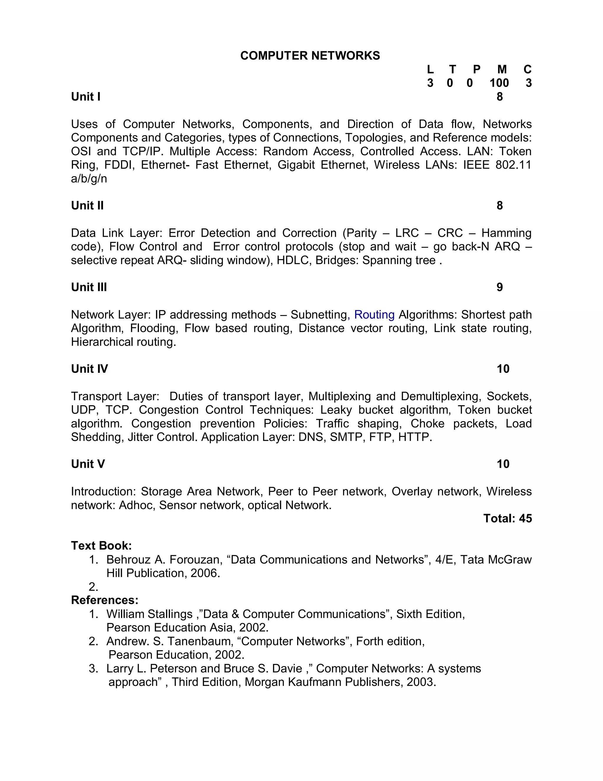 COMPUTER NETWORKS
                                                                 L   T P M         C
                                                                 3   0 0 100       3
Unit I                                                                    8

Uses of Computer Networks, Components, and Direction of Data flow, Networks
Components and Categories, types of Connections, Topologies, and Reference models:
OSI and TCP/IP. Multiple Access: Random Access, Controlled Access. LAN: Token
Ring, FDDI, Ethernet- Fast Ethernet, Gigabit Ethernet, Wireless LANs: IEEE 802.11
a/b/g/n

Unit II                                                                       8

Data Link Layer: Error Detection and Correction (Parity – LRC – CRC – Hamming
code), Flow Control and Error control protocols (stop and wait – go back-N ARQ –
selective repeat ARQ- sliding window), HDLC, Bridges: Spanning tree .

Unit III                                                                      9

Network Layer: IP addressing methods – Subnetting, Routing Algorithms: Shortest path
Algorithm, Flooding, Flow based routing, Distance vector routing, Link state routing,
Hierarchical routing.

Unit IV                                                                       10

Transport Layer: Duties of transport layer, Multiplexing and Demultiplexing, Sockets,
UDP, TCP. Congestion Control Techniques: Leaky bucket algorithm, Token bucket
algorithm. Congestion prevention Policies: Traffic shaping, Choke packets, Load
Shedding, Jitter Control. Application Layer: DNS, SMTP, FTP, HTTP.

Unit V                                                                        10

Introduction: Storage Area Network, Peer to Peer network, Overlay network, Wireless
network: Adhoc, Sensor network, optical Network.
                                                                          Total: 45

Text Book:
   1. Behrouz A. Forouzan, “Data Communications and Networks”, 4/E, Tata McGraw
      Hill Publication, 2006.
   2.
References:
   1. William Stallings ,”Data & Computer Communications”, Sixth Edition,
      Pearson Education Asia, 2002.
   2. Andrew. S. Tanenbaum, “Computer Networks”, Forth edition,
      Pearson Education, 2002.
   3. Larry L. Peterson and Bruce S. Davie ,” Computer Networks: A systems
      approach” , Third Edition, Morgan Kaufmann Publishers, 2003.
 