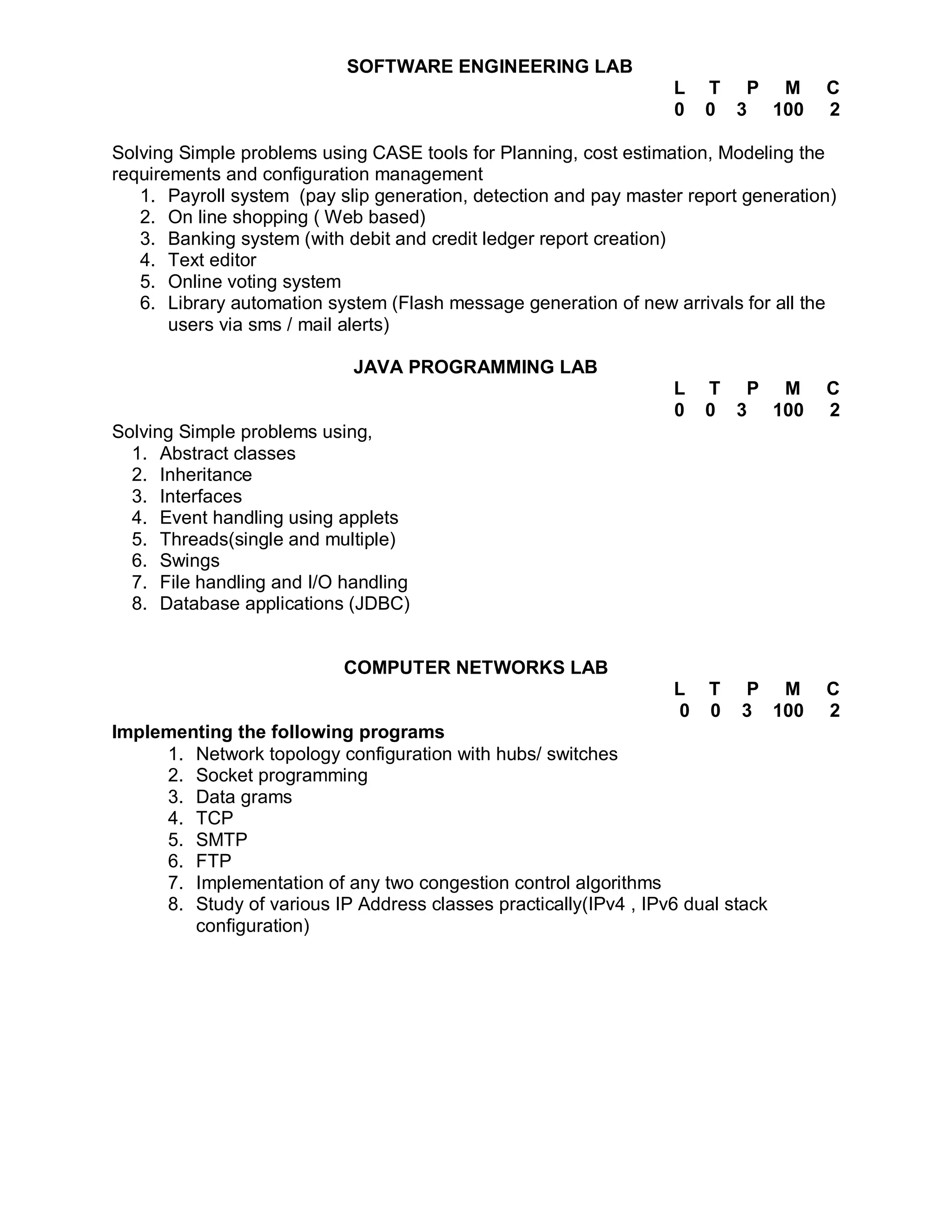 SOFTWARE ENGINEERING LAB
                                                                  L   T P M         C
                                                                  0   0 3 100       2

Solving Simple problems using CASE tools for Planning, cost estimation, Modeling the
requirements and configuration management
   1. Payroll system (pay slip generation, detection and pay master report generation)
   2. On line shopping ( Web based)
   3. Banking system (with debit and credit ledger report creation)
   4. Text editor
   5. Online voting system
   6. Library automation system (Flash message generation of new arrivals for all the
       users via sms / mail alerts)

                            JAVA PROGRAMMING LAB
                                                                  L   T P M         C
                                                                  0   0 3 100       2
Solving Simple problems using,
  1. Abstract classes
  2. Inheritance
  3. Interfaces
  4. Event handling using applets
  5. Threads(single and multiple)
  6. Swings
  7. File handling and I/O handling
  8. Database applications (JDBC)


                           COMPUTER NETWORKS LAB
                                                                  L    T   P M      C
                                                                  0    0   3 100    2
Implementing the following programs
     1. Network topology configuration with hubs/ switches
     2. Socket programming
     3. Data grams
     4. TCP
     5. SMTP
     6. FTP
     7. Implementation of any two congestion control algorithms
     8. Study of various IP Address classes practically(IPv4 , IPv6 dual stack
        configuration)
 