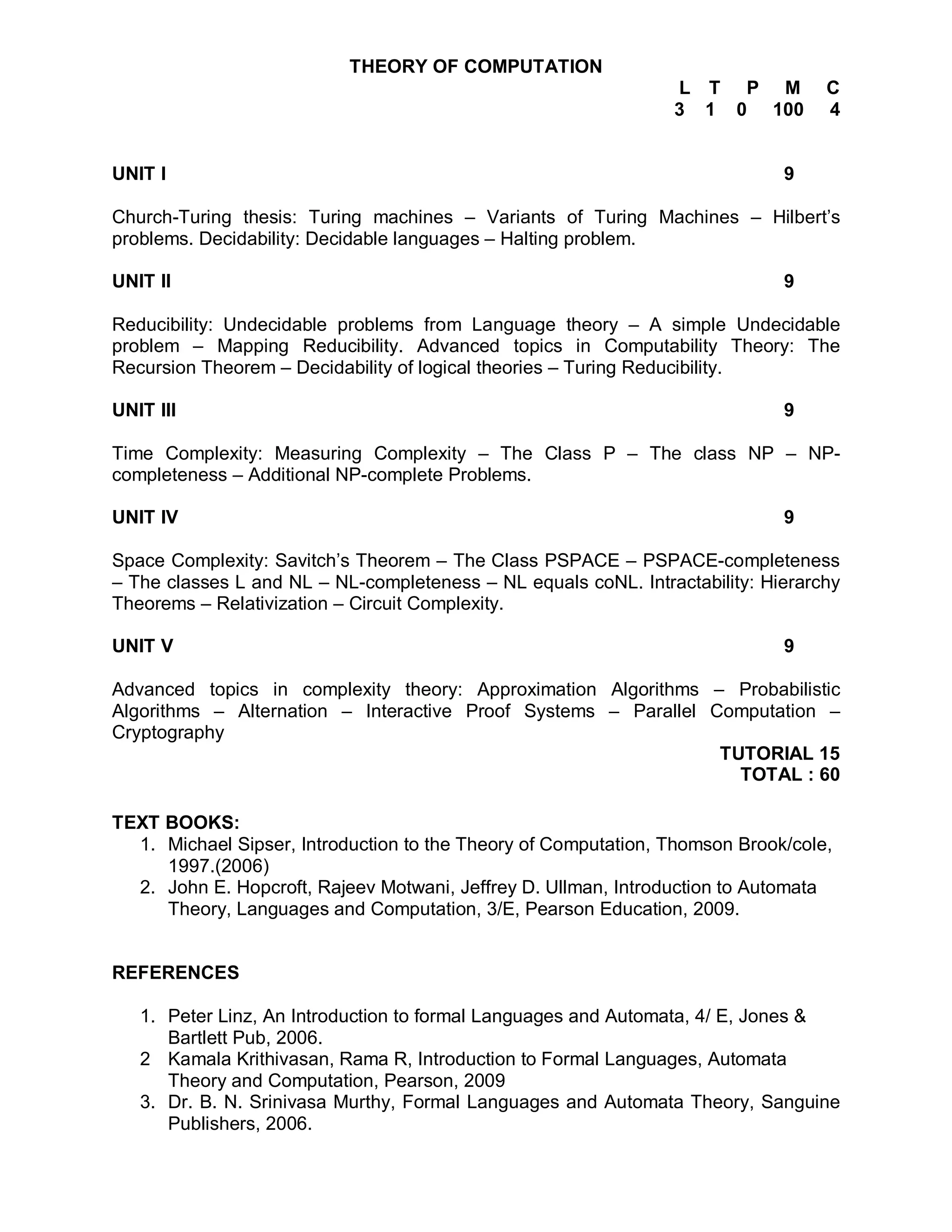 THEORY OF COMPUTATION
                                                                L T P M           C
                                                                3 1 0 100         4


UNIT I                                                                       9

Church-Turing thesis: Turing machines – Variants of Turing Machines – Hilbert’s
problems. Decidability: Decidable languages – Halting problem.

UNIT II                                                                      9

Reducibility: Undecidable problems from Language theory – A simple Undecidable
problem – Mapping Reducibility. Advanced topics in Computability Theory: The
Recursion Theorem – Decidability of logical theories – Turing Reducibility.

UNIT III                                                                     9

Time Complexity: Measuring Complexity – The Class P – The class NP – NP-
completeness – Additional NP-complete Problems.

UNIT IV                                                                      9

Space Complexity: Savitch’s Theorem – The Class PSPACE – PSPACE-completeness
– The classes L and NL – NL-completeness – NL equals coNL. Intractability: Hierarchy
Theorems – Relativization – Circuit Complexity.

UNIT V                                                                       9

Advanced topics in complexity theory: Approximation Algorithms – Probabilistic
Algorithms – Alternation – Interactive Proof Systems – Parallel Computation –
Cryptography
                                                                 TUTORIAL 15
                                                                   TOTAL : 60

TEXT BOOKS:
  1. Michael Sipser, Introduction to the Theory of Computation, Thomson Brook/cole,
     1997.(2006)
  2. John E. Hopcroft, Rajeev Motwani, Jeffrey D. Ullman, Introduction to Automata
     Theory, Languages and Computation, 3/E, Pearson Education, 2009.


REFERENCES

   1. Peter Linz, An Introduction to formal Languages and Automata, 4/ E, Jones &
      Bartlett Pub, 2006.
   2 Kamala Krithivasan, Rama R, Introduction to Formal Languages, Automata
      Theory and Computation, Pearson, 2009
   3. Dr. B. N. Srinivasa Murthy, Formal Languages and Automata Theory, Sanguine
      Publishers, 2006.
 