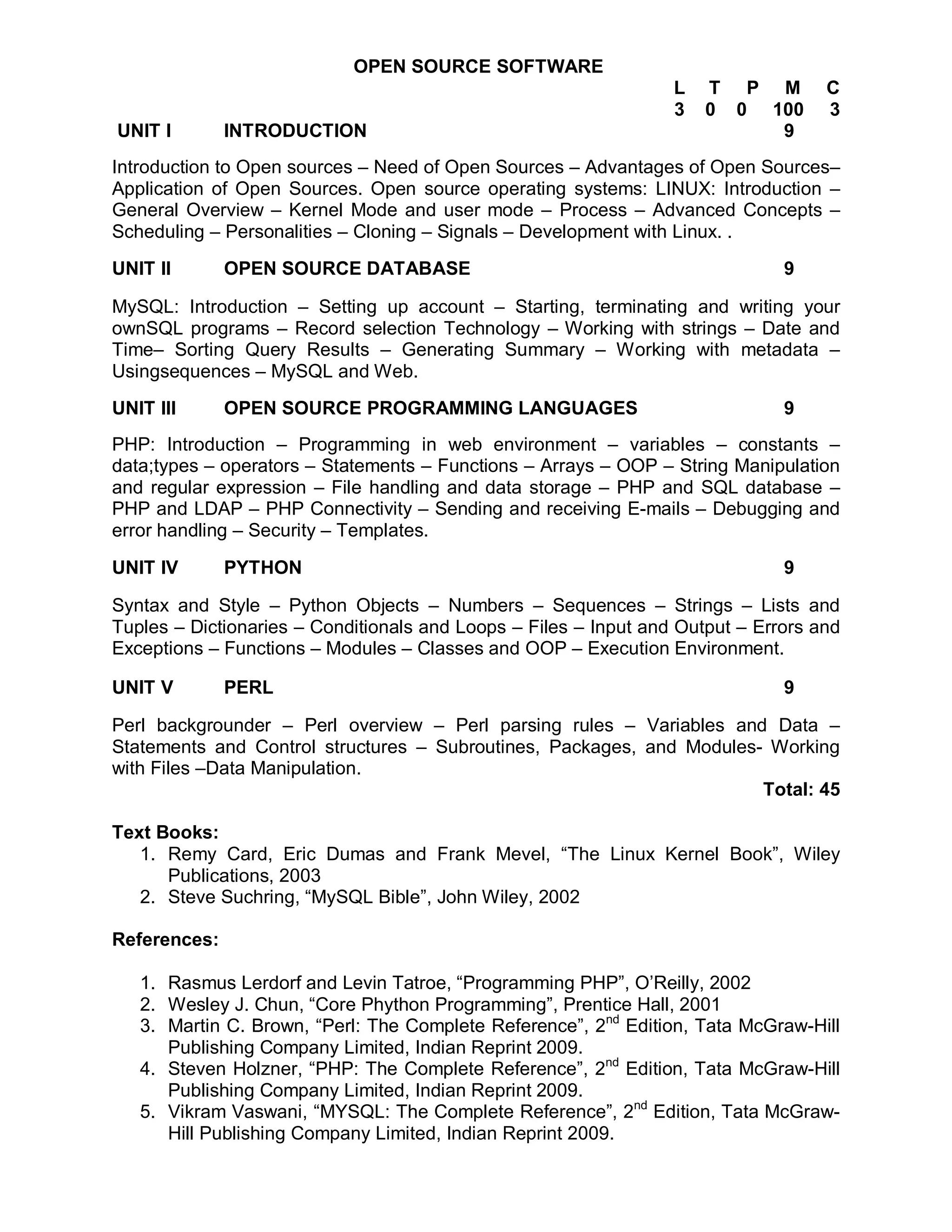 OPEN SOURCE SOFTWARE
                                                                  L   T P M         C
                                                                  3   0 0 100       3
UNIT I        INTRODUCTION                                                 9
Introduction to Open sources – Need of Open Sources – Advantages of Open Sources–
Application of Open Sources. Open source operating systems: LINUX: Introduction –
General Overview – Kernel Mode and user mode – Process – Advanced Concepts –
Scheduling – Personalities – Cloning – Signals – Development with Linux. .
UNIT II       OPEN SOURCE DATABASE                                             9

MySQL: Introduction – Setting up account – Starting, terminating and writing your
ownSQL programs – Record selection Technology – Working with strings – Date and
Time– Sorting Query Results – Generating Summary – Working with metadata –
Usingsequences – MySQL and Web.
UNIT III      OPEN SOURCE PROGRAMMING LANGUAGES                                9
PHP: Introduction – Programming in web environment – variables – constants –
data;types – operators – Statements – Functions – Arrays – OOP – String Manipulation
and regular expression – File handling and data storage – PHP and SQL database –
PHP and LDAP – PHP Connectivity – Sending and receiving E-mails – Debugging and
error handling – Security – Templates.

UNIT IV       PYTHON                                                           9

Syntax and Style – Python Objects – Numbers – Sequences – Strings – Lists and
Tuples – Dictionaries – Conditionals and Loops – Files – Input and Output – Errors and
Exceptions – Functions – Modules – Classes and OOP – Execution Environment.

UNIT V        PERL                                                             9

Perl backgrounder – Perl overview – Perl parsing rules – Variables and Data –
Statements and Control structures – Subroutines, Packages, and Modules- Working
with Files –Data Manipulation.
                                                                       Total: 45

Text Books:
   1. Remy Card, Eric Dumas and Frank Mevel, “The Linux Kernel Book”, Wiley
      Publications, 2003
   2. Steve Suchring, “MySQL Bible”, John Wiley, 2002

References:

   1. Rasmus Lerdorf and Levin Tatroe, “Programming PHP”, O’Reilly, 2002
   2. Wesley J. Chun, “Core Phython Programming”, Prentice Hall, 2001
   3. Martin C. Brown, “Perl: The Complete Reference”, 2nd Edition, Tata McGraw-Hill
      Publishing Company Limited, Indian Reprint 2009.
   4. Steven Holzner, “PHP: The Complete Reference”, 2nd Edition, Tata McGraw-Hill
      Publishing Company Limited, Indian Reprint 2009.
   5. Vikram Vaswani, “MYSQL: The Complete Reference”, 2nd Edition, Tata McGraw-
      Hill Publishing Company Limited, Indian Reprint 2009.
 