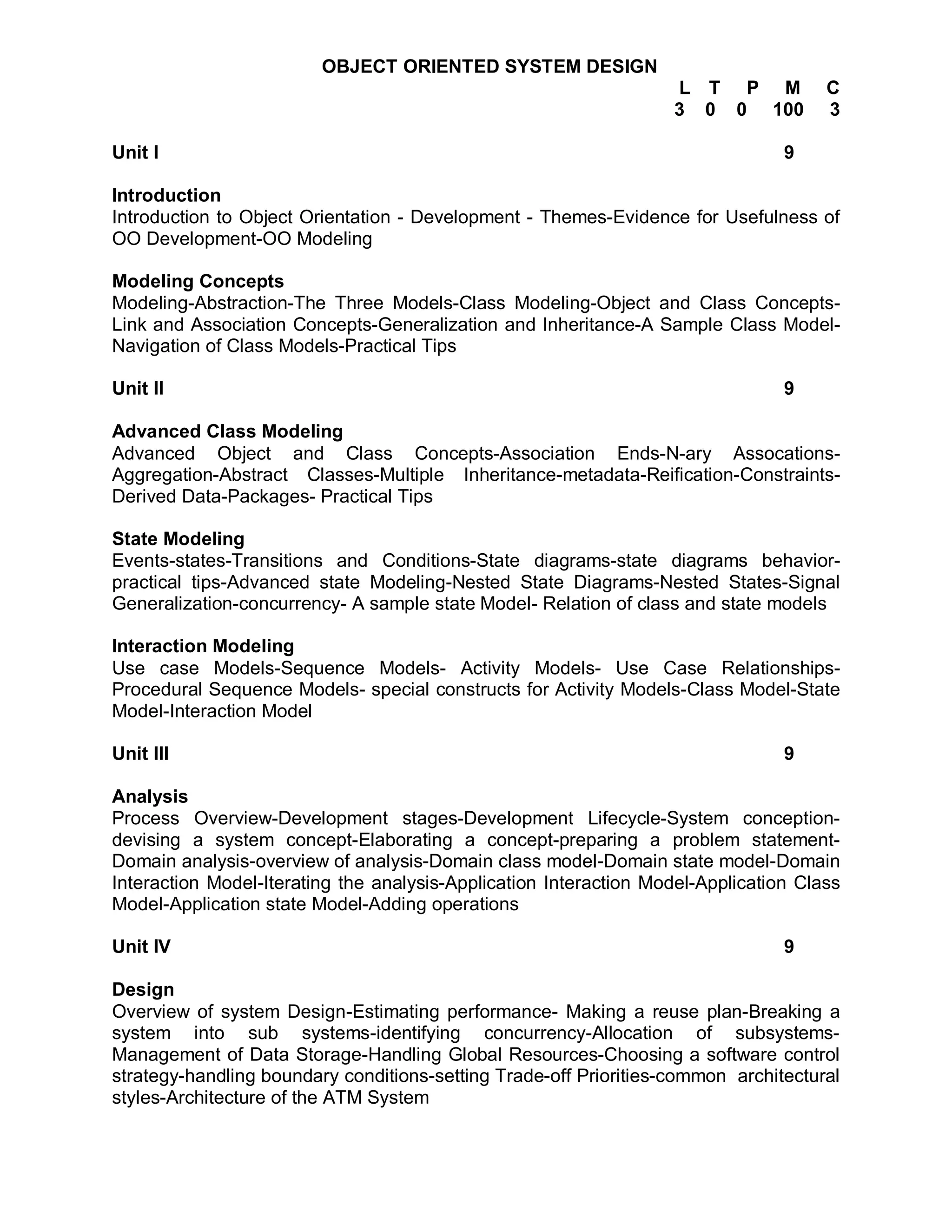 OBJECT ORIENTED SYSTEM DESIGN
                                                                   L T P M            C
                                                                   3 0 0 100          3

Unit I                                                                           9

Introduction
Introduction to Object Orientation - Development - Themes-Evidence for Usefulness of
OO Development-OO Modeling

Modeling Concepts
Modeling-Abstraction-The Three Models-Class Modeling-Object and Class Concepts-
Link and Association Concepts-Generalization and Inheritance-A Sample Class Model-
Navigation of Class Models-Practical Tips

Unit II                                                                          9

Advanced Class Modeling
Advanced Object and Class Concepts-Association Ends-N-ary Assocations-
Aggregation-Abstract Classes-Multiple Inheritance-metadata-Reification-Constraints-
Derived Data-Packages- Practical Tips

State Modeling
Events-states-Transitions and Conditions-State diagrams-state diagrams behavior-
practical tips-Advanced state Modeling-Nested State Diagrams-Nested States-Signal
Generalization-concurrency- A sample state Model- Relation of class and state models

Interaction Modeling
Use case Models-Sequence Models- Activity Models- Use Case Relationships-
Procedural Sequence Models- special constructs for Activity Models-Class Model-State
Model-Interaction Model

Unit III                                                                         9

Analysis
Process Overview-Development stages-Development Lifecycle-System conception-
devising a system concept-Elaborating a concept-preparing a problem statement-
Domain analysis-overview of analysis-Domain class model-Domain state model-Domain
Interaction Model-Iterating the analysis-Application Interaction Model-Application Class
Model-Application state Model-Adding operations

Unit IV                                                                          9

Design
Overview of system Design-Estimating performance- Making a reuse plan-Breaking a
system into sub systems-identifying concurrency-Allocation of subsystems-
Management of Data Storage-Handling Global Resources-Choosing a software control
strategy-handling boundary conditions-setting Trade-off Priorities-common architectural
styles-Architecture of the ATM System
 