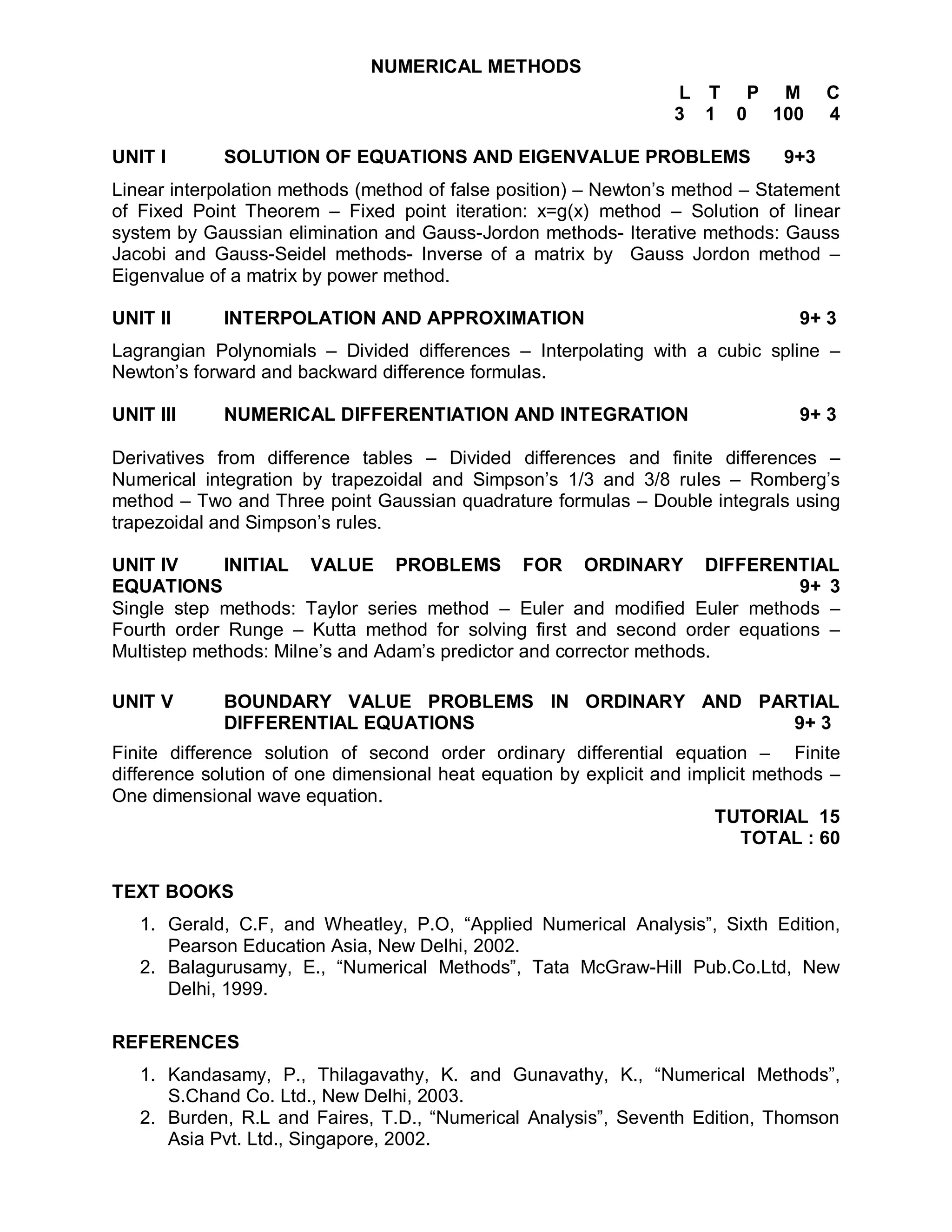 NUMERICAL METHODS
                                                                   L T P M            C
                                                                   3 1 0 100          4

UNIT I       SOLUTION OF EQUATIONS AND EIGENVALUE PROBLEMS                      9+3
Linear interpolation methods (method of false position) – Newton’s method – Statement
of Fixed Point Theorem – Fixed point iteration: x=g(x) method – Solution of linear
system by Gaussian elimination and Gauss-Jordon methods- Iterative methods: Gauss
Jacobi and Gauss-Seidel methods- Inverse of a matrix by Gauss Jordon method –
Eigenvalue of a matrix by power method.

UNIT II      INTERPOLATION AND APPROXIMATION                                      9+ 3
Lagrangian Polynomials – Divided differences – Interpolating with a cubic spline –
Newton’s forward and backward difference formulas.

UNIT III     NUMERICAL DIFFERENTIATION AND INTEGRATION                            9+ 3

Derivatives from difference tables – Divided differences and finite differences –
Numerical integration by trapezoidal and Simpson’s 1/3 and 3/8 rules – Romberg’s
method – Two and Three point Gaussian quadrature formulas – Double integrals using
trapezoidal and Simpson’s rules.

UNIT IV      INITIAL VALUE PROBLEMS FOR ORDINARY DIFFERENTIAL
EQUATIONS                                                                   9+ 3
Single step methods: Taylor series method – Euler and modified Euler methods –
Fourth order Runge – Kutta method for solving first and second order equations –
Multistep methods: Milne’s and Adam’s predictor and corrector methods.

UNIT V       BOUNDARY VALUE PROBLEMS IN ORDINARY AND PARTIAL
             DIFFERENTIAL EQUATIONS                     9+ 3
Finite difference solution of second order ordinary differential equation – Finite
difference solution of one dimensional heat equation by explicit and implicit methods –
One dimensional wave equation.
                                                                        TUTORIAL 15
                                                                            TOTAL : 60

TEXT BOOKS
   1. Gerald, C.F, and Wheatley, P.O, “Applied Numerical Analysis”, Sixth Edition,
      Pearson Education Asia, New Delhi, 2002.
   2. Balagurusamy, E., “Numerical Methods”, Tata McGraw-Hill Pub.Co.Ltd, New
      Delhi, 1999.

REFERENCES
   1. Kandasamy, P., Thilagavathy, K. and Gunavathy, K., “Numerical Methods”,
      S.Chand Co. Ltd., New Delhi, 2003.
   2. Burden, R.L and Faires, T.D., “Numerical Analysis”, Seventh Edition, Thomson
      Asia Pvt. Ltd., Singapore, 2002.
 