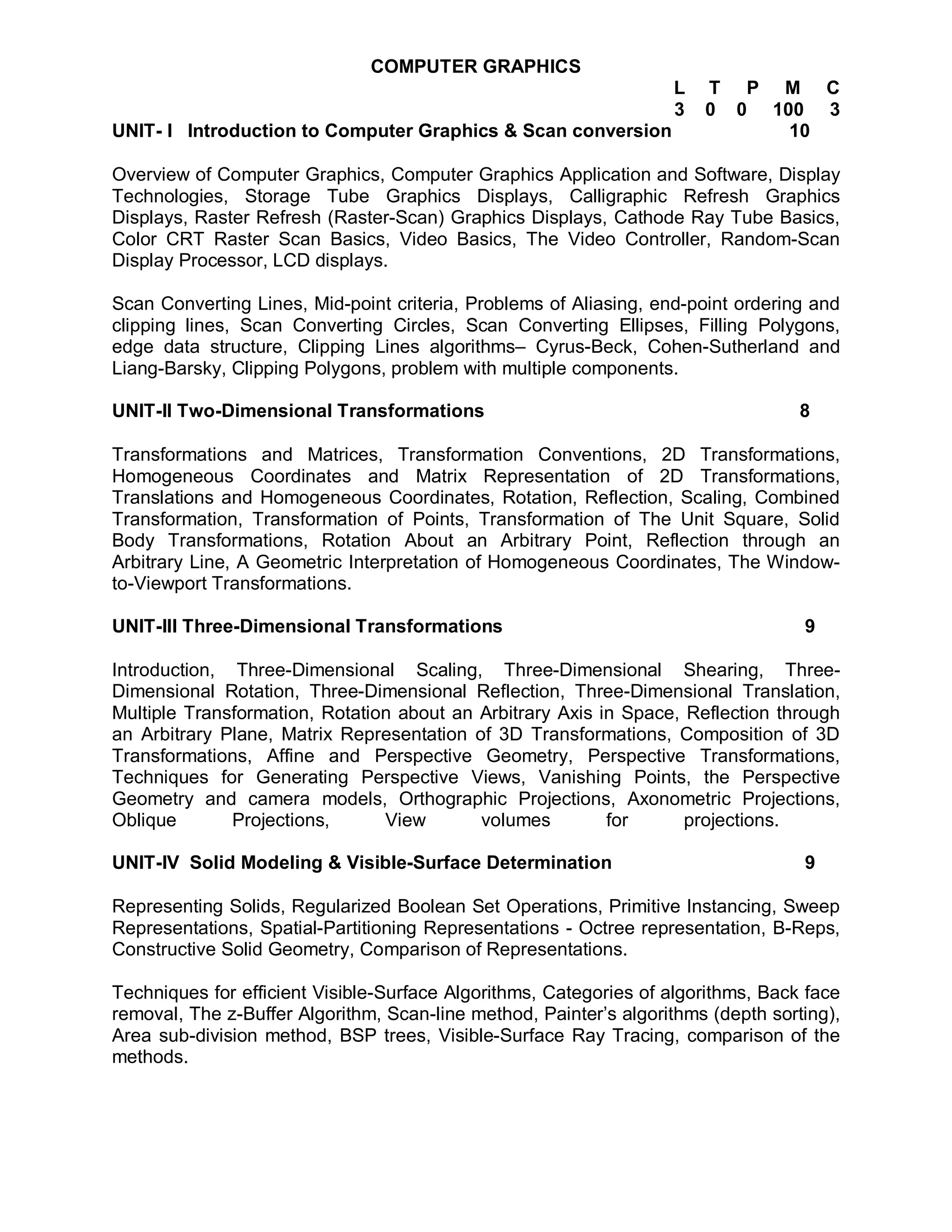 COMPUTER GRAPHICS
                                                                   L   T P M C
                                                                   3   0 0 100 3
UNIT- I Introduction to Computer Graphics & Scan conversion                  10

Overview of Computer Graphics, Computer Graphics Application and Software, Display
Technologies, Storage Tube Graphics Displays, Calligraphic Refresh Graphics
Displays, Raster Refresh (Raster-Scan) Graphics Displays, Cathode Ray Tube Basics,
Color CRT Raster Scan Basics, Video Basics, The Video Controller, Random-Scan
Display Processor, LCD displays.

Scan Converting Lines, Mid-point criteria, Problems of Aliasing, end-point ordering and
clipping lines, Scan Converting Circles, Scan Converting Ellipses, Filling Polygons,
edge data structure, Clipping Lines algorithms– Cyrus-Beck, Cohen-Sutherland and
Liang-Barsky, Clipping Polygons, problem with multiple components.

UNIT-II Two-Dimensional Transformations                                            8

Transformations and Matrices, Transformation Conventions, 2D Transformations,
Homogeneous Coordinates and Matrix Representation of 2D Transformations,
Translations and Homogeneous Coordinates, Rotation, Reflection, Scaling, Combined
Transformation, Transformation of Points, Transformation of The Unit Square, Solid
Body Transformations, Rotation About an Arbitrary Point, Reflection through an
Arbitrary Line, A Geometric Interpretation of Homogeneous Coordinates, The Window-
to-Viewport Transformations.

UNIT-III Three-Dimensional Transformations                                         9

Introduction, Three-Dimensional Scaling, Three-Dimensional Shearing, Three-
Dimensional Rotation, Three-Dimensional Reflection, Three-Dimensional Translation,
Multiple Transformation, Rotation about an Arbitrary Axis in Space, Reflection through
an Arbitrary Plane, Matrix Representation of 3D Transformations, Composition of 3D
Transformations, Affine and Perspective Geometry, Perspective Transformations,
Techniques for Generating Perspective Views, Vanishing Points, the Perspective
Geometry and camera models, Orthographic Projections, Axonometric Projections,
Oblique       Projections,      View       volumes         for      projections.

UNIT-IV Solid Modeling & Visible-Surface Determination                             9

Representing Solids, Regularized Boolean Set Operations, Primitive Instancing, Sweep
Representations, Spatial-Partitioning Representations - Octree representation, B-Reps,
Constructive Solid Geometry, Comparison of Representations.

Techniques for efficient Visible-Surface Algorithms, Categories of algorithms, Back face
removal, The z-Buffer Algorithm, Scan-line method, Painter’s algorithms (depth sorting),
Area sub-division method, BSP trees, Visible-Surface Ray Tracing, comparison of the
methods.
 