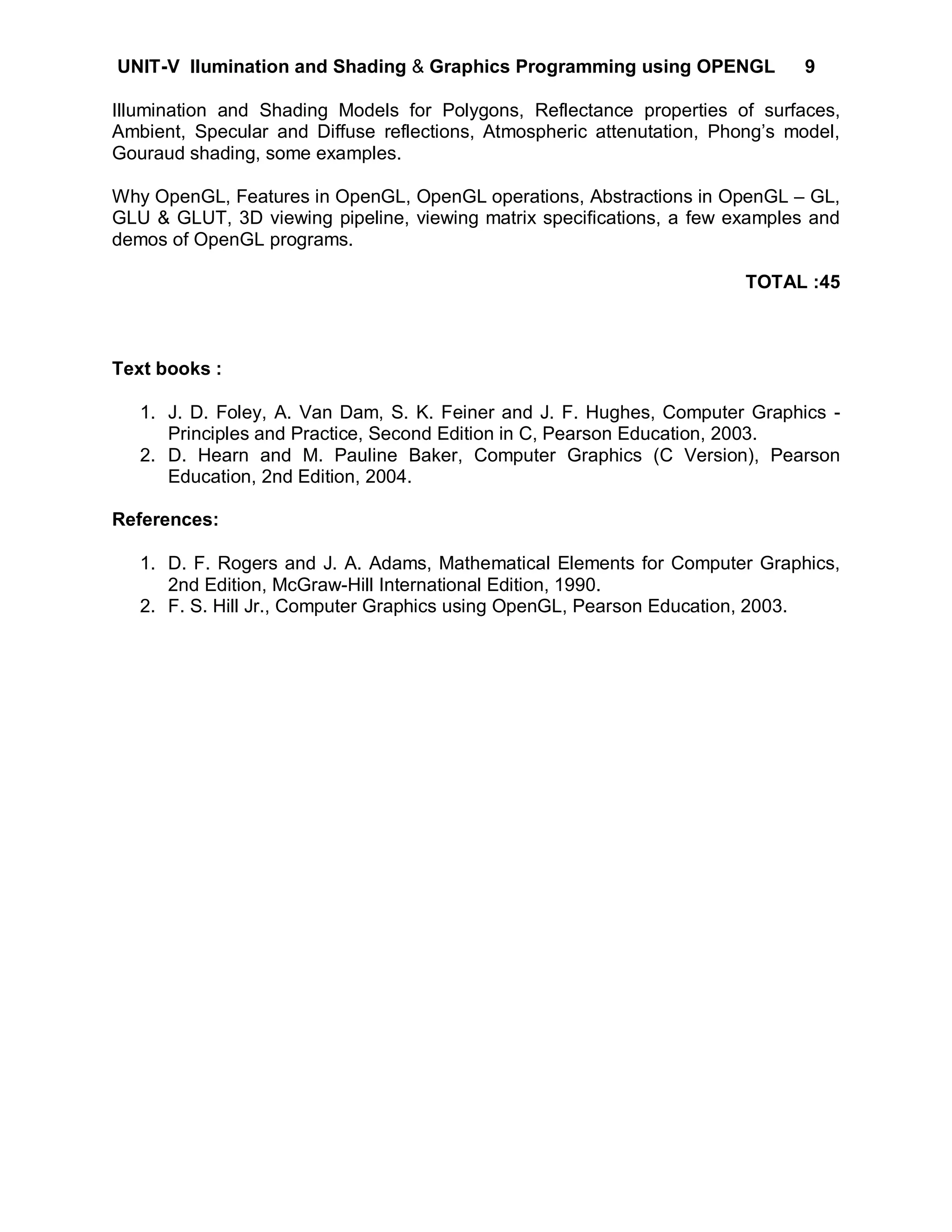 UNIT-V llumination and Shading & Graphics Programming using OPENGL            9

Illumination and Shading Models for Polygons, Reflectance properties of surfaces,
Ambient, Specular and Diffuse reflections, Atmospheric attenutation, Phong’s model,
Gouraud shading, some examples.

Why OpenGL, Features in OpenGL, OpenGL operations, Abstractions in OpenGL – GL,
GLU & GLUT, 3D viewing pipeline, viewing matrix specifications, a few examples and
demos of OpenGL programs.

                                                                        TOTAL :45



Text books :

   1. J. D. Foley, A. Van Dam, S. K. Feiner and J. F. Hughes, Computer Graphics -
      Principles and Practice, Second Edition in C, Pearson Education, 2003.
   2. D. Hearn and M. Pauline Baker, Computer Graphics (C Version), Pearson
      Education, 2nd Edition, 2004.

References:

   1. D. F. Rogers and J. A. Adams, Mathematical Elements for Computer Graphics,
      2nd Edition, McGraw-Hill International Edition, 1990.
   2. F. S. Hill Jr., Computer Graphics using OpenGL, Pearson Education, 2003.
 