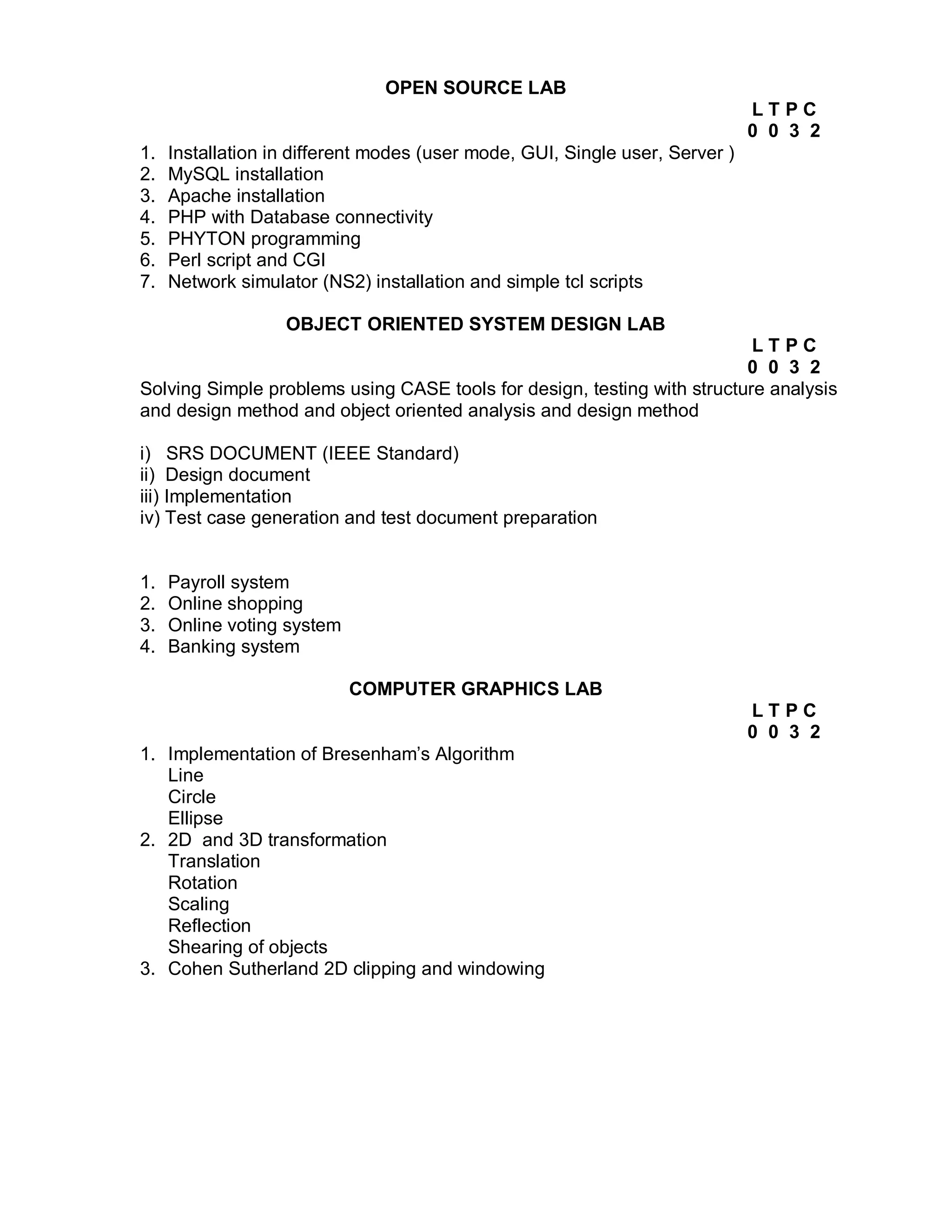 OPEN SOURCE LAB
                                                                              LTPC
                                                                              0 0 3 2
1.   Installation in different modes (user mode, GUI, Single user, Server )
2.   MySQL installation
3.   Apache installation
4.   PHP with Database connectivity
5.   PHYTON programming
6.   Perl script and CGI
7.   Network simulator (NS2) installation and simple tcl scripts

                   OBJECT ORIENTED SYSTEM DESIGN LAB
                                                                          LTPC
                                                                         0 0 3 2
Solving Simple problems using CASE tools for design, testing with structure analysis
and design method and object oriented analysis and design method

i) SRS DOCUMENT (IEEE Standard)
ii) Design document
iii) Implementation
iv) Test case generation and test document preparation


1.   Payroll system
2.   Online shopping
3.   Online voting system
4.   Banking system

                            COMPUTER GRAPHICS LAB
                                                                              LTPC
                                                                              0 0 3 2
1. Implementation of Bresenham’s Algorithm
   Line
   Circle
   Ellipse
2. 2D and 3D transformation
   Translation
   Rotation
   Scaling
   Reflection
   Shearing of objects
3. Cohen Sutherland 2D clipping and windowing
 