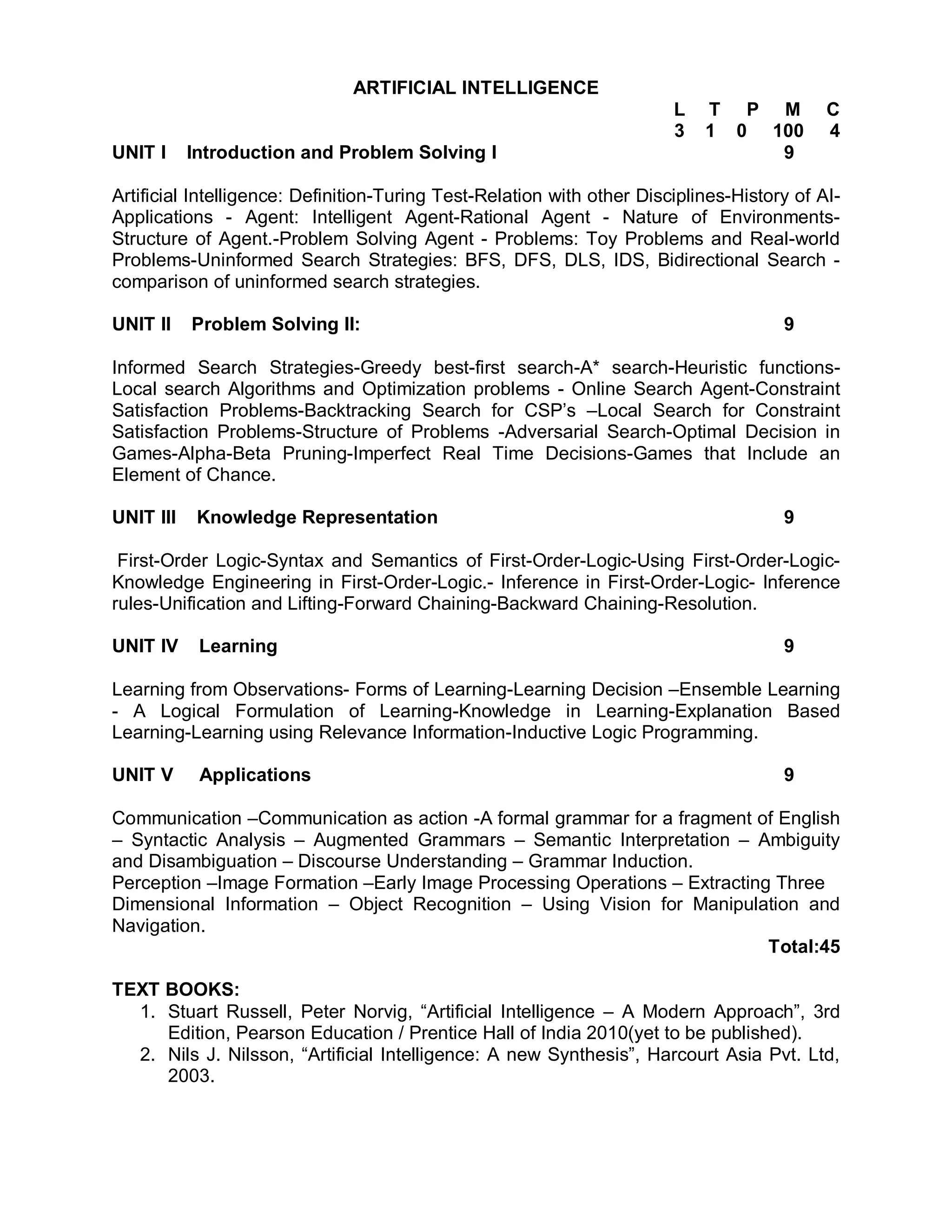 ARTIFICIAL INTELLIGENCE
                                                                        L   T P M           C
                                                                        3   1 0 100         4
UNIT I     Introduction and Problem Solving I                                    9

Artificial Intelligence: Definition-Turing Test-Relation with other Disciplines-History of AI-
Applications - Agent: Intelligent Agent-Rational Agent - Nature of Environments-
Structure of Agent.-Problem Solving Agent - Problems: Toy Problems and Real-world
Problems-Uninformed Search Strategies: BFS, DFS, DLS, IDS, Bidirectional Search -
comparison of uninformed search strategies.

UNIT II    Problem Solving II:                                                        9

Informed Search Strategies-Greedy best-first search-A* search-Heuristic functions-
Local search Algorithms and Optimization problems - Online Search Agent-Constraint
Satisfaction Problems-Backtracking Search for CSP’s –Local Search for Constraint
Satisfaction Problems-Structure of Problems -Adversarial Search-Optimal Decision in
Games-Alpha-Beta Pruning-Imperfect Real Time Decisions-Games that Include an
Element of Chance.

UNIT III    Knowledge Representation                                                  9

 First-Order Logic-Syntax and Semantics of First-Order-Logic-Using First-Order-Logic-
Knowledge Engineering in First-Order-Logic.- Inference in First-Order-Logic- Inference
rules-Unification and Lifting-Forward Chaining-Backward Chaining-Resolution.

UNIT IV     Learning                                                                  9

Learning from Observations- Forms of Learning-Learning Decision –Ensemble Learning
- A Logical Formulation of Learning-Knowledge in Learning-Explanation Based
Learning-Learning using Relevance Information-Inductive Logic Programming.

UNIT V      Applications                                                              9

Communication –Communication as action -A formal grammar for a fragment of English
– Syntactic Analysis – Augmented Grammars – Semantic Interpretation – Ambiguity
and Disambiguation – Discourse Understanding – Grammar Induction.
Perception –Image Formation –Early Image Processing Operations – Extracting Three
Dimensional Information – Object Recognition – Using Vision for Manipulation and
Navigation.
                                                                           Total:45

TEXT BOOKS:
  1. Stuart Russell, Peter Norvig, “Artificial Intelligence – A Modern Approach”, 3rd
     Edition, Pearson Education / Prentice Hall of India 2010(yet to be published).
  2. Nils J. Nilsson, “Artificial Intelligence: A new Synthesis”, Harcourt Asia Pvt. Ltd,
     2003.
 