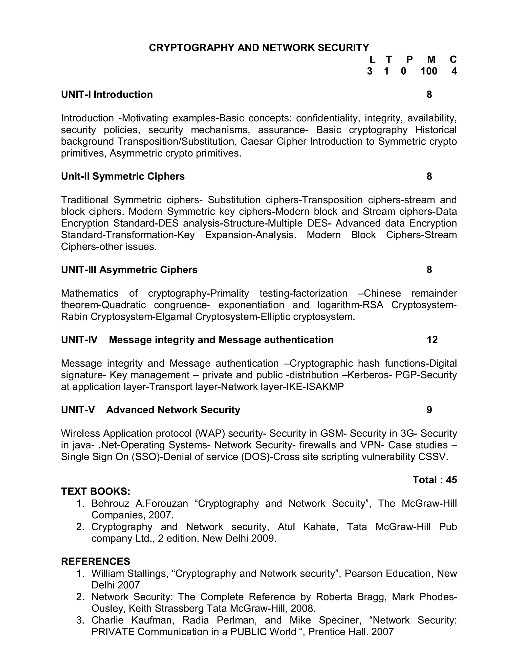 CRYPTOGRAPHY AND NETWORK SECURITY
                                                                      L T P M            C
                                                                      3 1 0 100          4

UNIT-I Introduction                                                                8

Introduction -Motivating examples-Basic concepts: confidentiality, integrity, availability,
security policies, security mechanisms, assurance- Basic cryptography Historical
background Transposition/Substitution, Caesar Cipher Introduction to Symmetric crypto
primitives, Asymmetric crypto primitives.

Unit-II Symmetric Ciphers                                                          8

Traditional Symmetric ciphers- Substitution ciphers-Transposition ciphers-stream and
block ciphers. Modern Symmetric key ciphers-Modern block and Stream ciphers-Data
Encryption Standard-DES analysis-Structure-Multiple DES- Advanced data Encryption
Standard-Transformation-Key Expansion-Analysis. Modern Block Ciphers-Stream
Ciphers-other issues.

UNIT-III Asymmetric Ciphers                                                        8

Mathematics of cryptography-Primality testing-factorization –Chinese remainder
theorem-Quadratic congruence- exponentiation and logarithm-RSA Cryptosystem-
Rabin Cryptosystem-Elgamal Cryptosystem-Elliptic cryptosystem.

UNIT-IV    Message integrity and Message authentication                            12

Message integrity and Message authentication –Cryptographic hash functions-Digital
signature- Key management – private and public -distribution –Kerberos- PGP-Security
at application layer-Transport layer-Network layer-IKE-ISAKMP

UNIT-V    Advanced Network Security                                                9

Wireless Application protocol (WAP) security- Security in GSM- Security in 3G- Security
in java- .Net-Operating Systems- Network Security- firewalls and VPN- Case studies –
Single Sign On (SSO)-Denial of service (DOS)-Cross site scripting vulnerability CSSV.

                                                                                Total : 45
TEXT BOOKS:
  1. Behrouz A.Forouzan “Cryptography and Network Secuity”, The McGraw-Hill
     Companies, 2007.
  2. Cryptography and Network security, Atul Kahate, Tata McGraw-Hill Pub
     company Ltd., 2 edition, New Delhi 2009.

REFERENCES
  1. William Stallings, “Cryptography and Network security”, Pearson Education, New
     Delhi 2007
  2. Network Security: The Complete Reference by Roberta Bragg, Mark Phodes-
     Ousley, Keith Strassberg Tata McGraw-Hill, 2008.
  3. Charlie Kaufman, Radia Perlman, and Mike Speciner, “Network Security:
     PRIVATE Communication in a PUBLIC World “, Prentice Hall. 2007
 