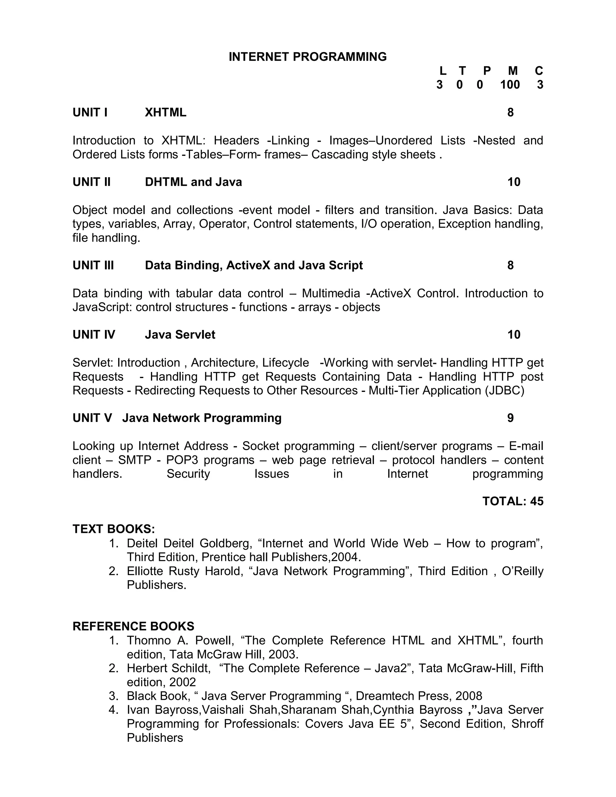 INTERNET PROGRAMMING
                                                                    L T P M            C
                                                                    3 0 0 100          3

UNIT I       XHTML                                                                8

Introduction to XHTML: Headers -Linking - Images–Unordered Lists -Nested and
Ordered Lists forms -Tables–Form- frames– Cascading style sheets .

UNIT II      DHTML and Java                                                       10

Object model and collections -event model - filters and transition. Java Basics: Data
types, variables, Array, Operator, Control statements, I/O operation, Exception handling,
file handling.

UNIT III     Data Binding, ActiveX and Java Script                                8

Data binding with tabular data control – Multimedia -ActiveX Control. Introduction to
JavaScript: control structures - functions - arrays - objects

UNIT IV      Java Servlet                                                         10

Servlet: Introduction , Architecture, Lifecycle -Working with servlet- Handling HTTP get
Requests - Handling HTTP get Requests Containing Data - Handling HTTP post
Requests - Redirecting Requests to Other Resources - Multi-Tier Application (JDBC)

UNIT V Java Network Programming                                                   9

Looking up Internet Address - Socket programming – client/server programs – E-mail
client – SMTP - POP3 programs – web page retrieval – protocol handlers – content
handlers.        Security       Issues      in         Internet       programming

                                                                             TOTAL: 45

TEXT BOOKS:
     1. Deitel Deitel Goldberg, “Internet and World Wide Web – How to program”,
        Third Edition, Prentice hall Publishers,2004.
     2. Elliotte Rusty Harold, “Java Network Programming”, Third Edition , O’Reilly
        Publishers.


REFERENCE BOOKS
    1. Thomno A. Powell, “The Complete Reference HTML and XHTML”, fourth
       edition, Tata McGraw Hill, 2003.
    2. Herbert Schildt, “The Complete Reference – Java2”, Tata McGraw-Hill, Fifth
       edition, 2002
    3. Black Book, “ Java Server Programming “, Dreamtech Press, 2008
    4. Ivan Bayross,Vaishali Shah,Sharanam Shah,Cynthia Bayross ,”Java Server
       Programming for Professionals: Covers Java EE 5”, Second Edition, Shroff
       Publishers
 