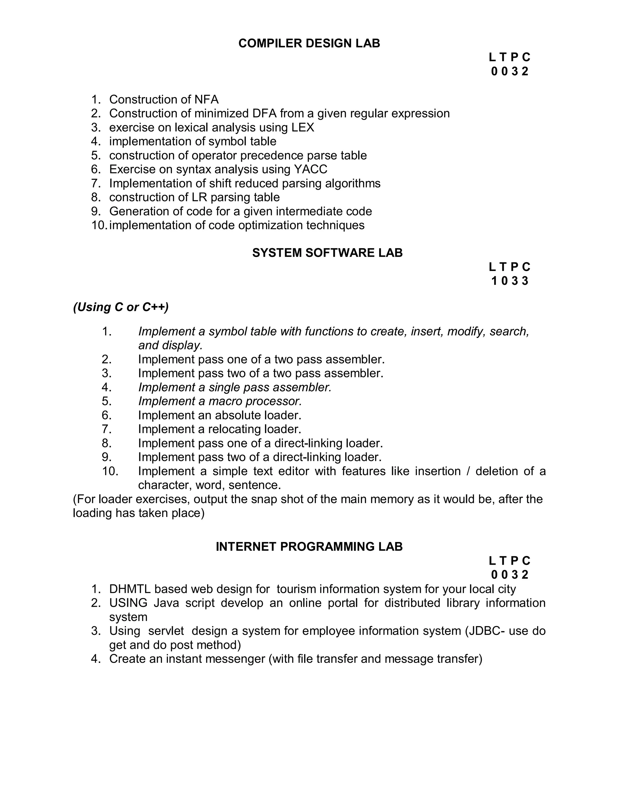 COMPILER DESIGN LAB
                                                                             LTPC
                                                                             0032

   1. Construction of NFA
   2. Construction of minimized DFA from a given regular expression
   3. exercise on lexical analysis using LEX
   4. implementation of symbol table
   5. construction of operator precedence parse table
   6. Exercise on syntax analysis using YACC
   7. Implementation of shift reduced parsing algorithms
   8. construction of LR parsing table
   9. Generation of code for a given intermediate code
   10. implementation of code optimization techniques

                                  SYSTEM SOFTWARE LAB
                                                                             LTPC
                                                                             1033

(Using C or C++)

        1.  Implement a symbol table with functions to create, insert, modify, search,
            and display.
      2.    Implement pass one of a two pass assembler.
      3.    Implement pass two of a two pass assembler.
      4.    Implement a single pass assembler.
      5.    Implement a macro processor.
      6.    Implement an absolute loader.
      7.    Implement a relocating loader.
      8.    Implement pass one of a direct-linking loader.
      9.    Implement pass two of a direct-linking loader.
      10.   Implement a simple text editor with features like insertion / deletion of a
            character, word, sentence.
(For loader exercises, output the snap shot of the main memory as it would be, after the
loading has taken place)

                            INTERNET PROGRAMMING LAB
                                                                               LTPC
                                                                               0032
   1.    DHMTL based web design for tourism information system for your local city
   2.    USING Java script develop an online portal for distributed library information
         system
   3.    Using servlet design a system for employee information system (JDBC- use do
         get and do post method)
   4.    Create an instant messenger (with file transfer and message transfer)
 