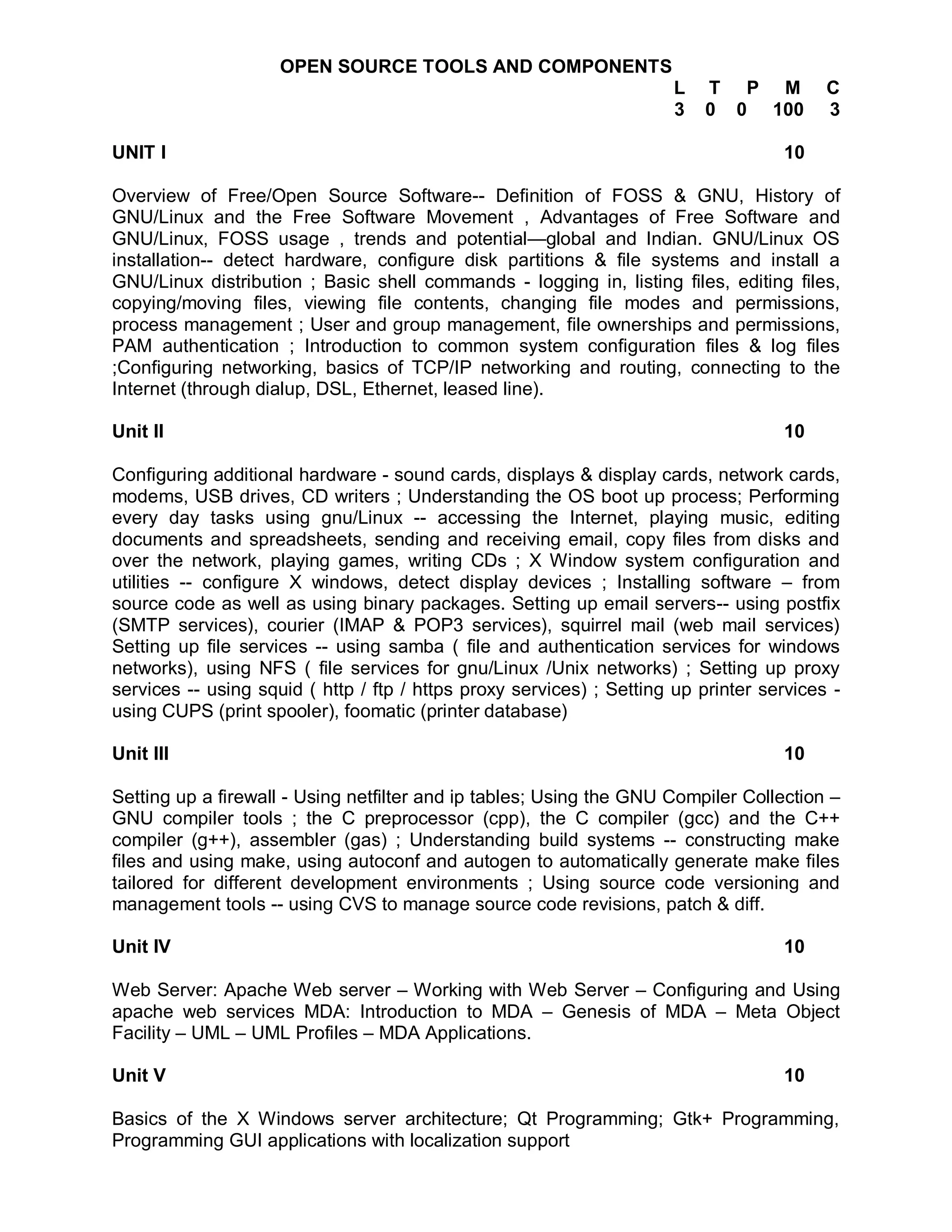 OPEN SOURCE TOOLS AND COMPONENTS
                                                                      L   T P M           C
                                                                      3   0 0 100         3

UNIT I                                                                              10

Overview of Free/Open Source Software-- Definition of FOSS & GNU, History of
GNU/Linux and the Free Software Movement , Advantages of Free Software and
GNU/Linux, FOSS usage , trends and potential—global and Indian. GNU/Linux OS
installation-- detect hardware, configure disk partitions & file systems and install a
GNU/Linux distribution ; Basic shell commands - logging in, listing files, editing files,
copying/moving files, viewing file contents, changing file modes and permissions,
process management ; User and group management, file ownerships and permissions,
PAM authentication ; Introduction to common system configuration files & log files
;Configuring networking, basics of TCP/IP networking and routing, connecting to the
Internet (through dialup, DSL, Ethernet, leased line).

Unit II                                                                             10

Configuring additional hardware - sound cards, displays & display cards, network cards,
modems, USB drives, CD writers ; Understanding the OS boot up process; Performing
every day tasks using gnu/Linux -- accessing the Internet, playing music, editing
documents and spreadsheets, sending and receiving email, copy files from disks and
over the network, playing games, writing CDs ; X Window system configuration and
utilities -- configure X windows, detect display devices ; Installing software – from
source code as well as using binary packages. Setting up email servers-- using postfix
(SMTP services), courier (IMAP & POP3 services), squirrel mail (web mail services)
Setting up file services -- using samba ( file and authentication services for windows
networks), using NFS ( file services for gnu/Linux /Unix networks) ; Setting up proxy
services -- using squid ( http / ftp / https proxy services) ; Setting up printer services -
using CUPS (print spooler), foomatic (printer database)

Unit III                                                                            10

Setting up a firewall - Using netfilter and ip tables; Using the GNU Compiler Collection –
GNU compiler tools ; the C preprocessor (cpp), the C compiler (gcc) and the C++
compiler (g++), assembler (gas) ; Understanding build systems -- constructing make
files and using make, using autoconf and autogen to automatically generate make files
tailored for different development environments ; Using source code versioning and
management tools -- using CVS to manage source code revisions, patch & diff.

Unit IV                                                                             10

Web Server: Apache Web server – Working with Web Server – Configuring and Using
apache web services MDA: Introduction to MDA – Genesis of MDA – Meta Object
Facility – UML – UML Profiles – MDA Applications.

Unit V                                                                              10

Basics of the X Windows server architecture; Qt Programming; Gtk+ Programming,
Programming GUI applications with localization support
 