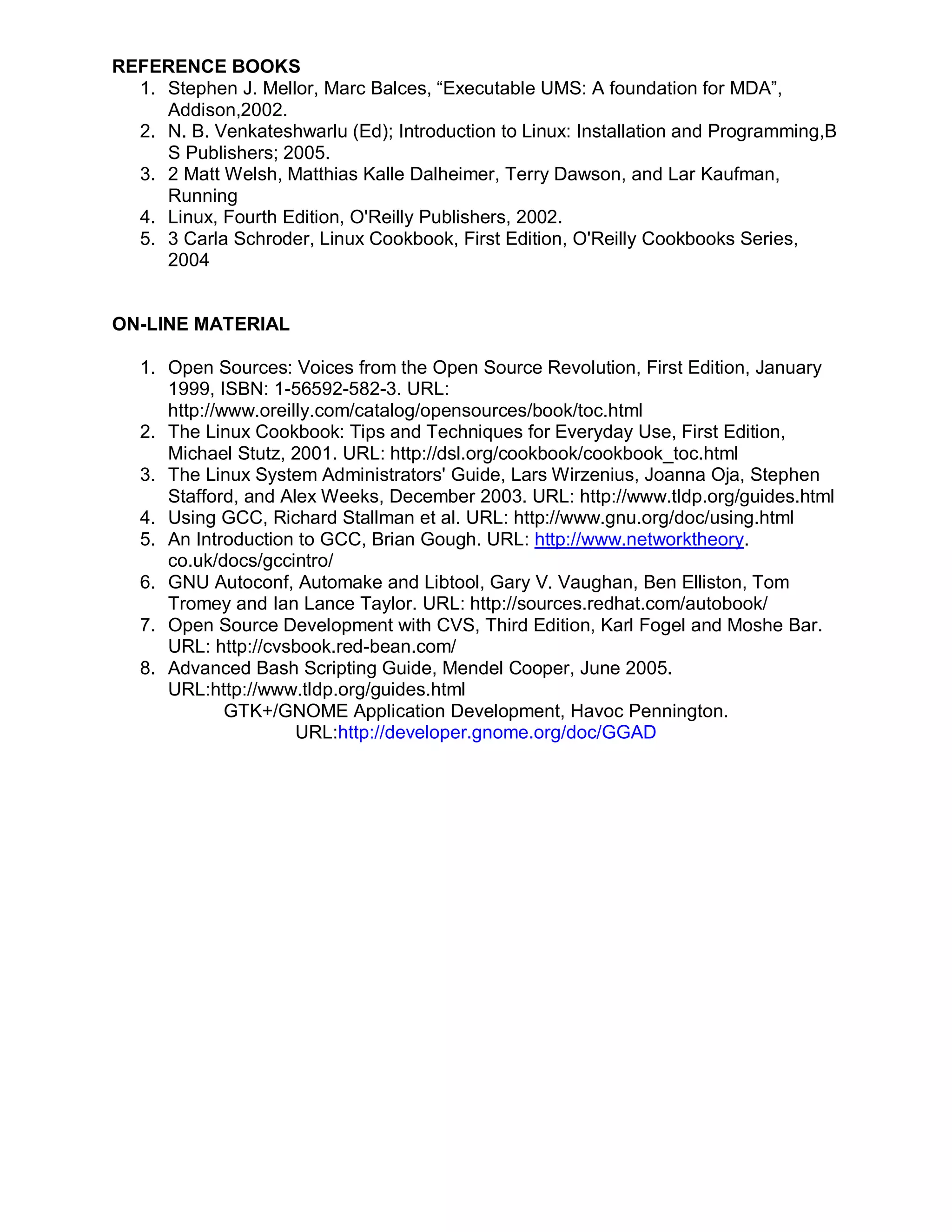 REFERENCE BOOKS
  1. Stephen J. Mellor, Marc Balces, “Executable UMS: A foundation for MDA”,
     Addison,2002.
  2. N. B. Venkateshwarlu (Ed); Introduction to Linux: Installation and Programming,B
     S Publishers; 2005.
  3. 2 Matt Welsh, Matthias Kalle Dalheimer, Terry Dawson, and Lar Kaufman,
     Running
  4. Linux, Fourth Edition, O'Reilly Publishers, 2002.
  5. 3 Carla Schroder, Linux Cookbook, First Edition, O'Reilly Cookbooks Series,
     2004


ON-LINE MATERIAL

   1. Open Sources: Voices from the Open Source Revolution, First Edition, January
      1999, ISBN: 1-56592-582-3. URL:
      http://www.oreilly.com/catalog/opensources/book/toc.html
   2. The Linux Cookbook: Tips and Techniques for Everyday Use, First Edition,
      Michael Stutz, 2001. URL: http://dsl.org/cookbook/cookbook_toc.html
   3. The Linux System Administrators' Guide, Lars Wirzenius, Joanna Oja, Stephen
      Stafford, and Alex Weeks, December 2003. URL: http://www.tldp.org/guides.html
   4. Using GCC, Richard Stallman et al. URL: http://www.gnu.org/doc/using.html
   5. An Introduction to GCC, Brian Gough. URL: http://www.networktheory.
      co.uk/docs/gccintro/
   6. GNU Autoconf, Automake and Libtool, Gary V. Vaughan, Ben Elliston, Tom
      Tromey and Ian Lance Taylor. URL: http://sources.redhat.com/autobook/
   7. Open Source Development with CVS, Third Edition, Karl Fogel and Moshe Bar.
      URL: http://cvsbook.red-bean.com/
   8. Advanced Bash Scripting Guide, Mendel Cooper, June 2005.
      URL:http://www.tldp.org/guides.html
              GTK+/GNOME Application Development, Havoc Pennington.
                      URL:http://developer.gnome.org/doc/GGAD
 