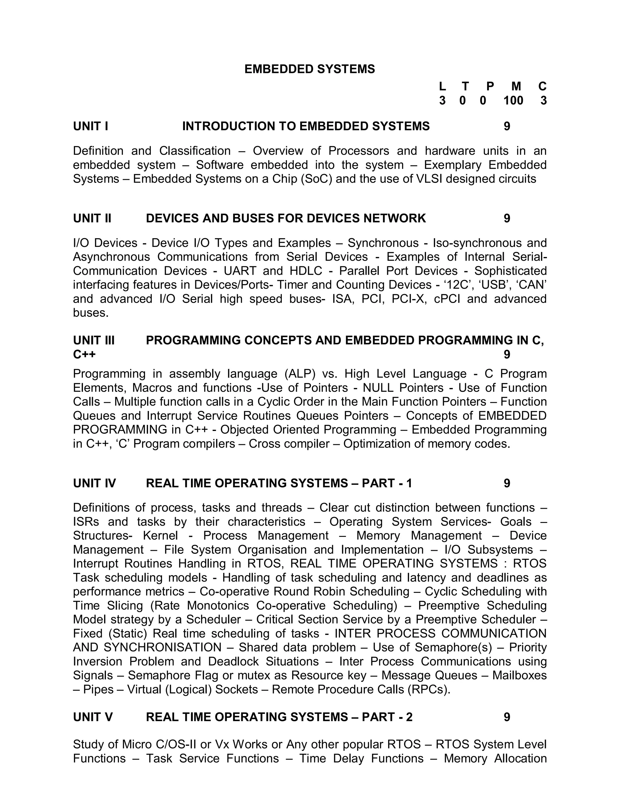 EMBEDDED SYSTEMS
                                                                     L   T P M          C
                                                                     3   0 0 100        3

UNIT I              INTRODUCTION TO EMBEDDED SYSTEMS                             9

Definition and Classification – Overview of Processors and hardware units in an
embedded system – Software embedded into the system – Exemplary Embedded
Systems – Embedded Systems on a Chip (SoC) and the use of VLSI designed circuits


UNIT II      DEVICES AND BUSES FOR DEVICES NETWORK                               9

I/O Devices - Device I/O Types and Examples – Synchronous - Iso-synchronous and
Asynchronous Communications from Serial Devices - Examples of Internal Serial-
Communication Devices - UART and HDLC - Parallel Port Devices - Sophisticated
interfacing features in Devices/Ports- Timer and Counting Devices - ‘12C’, ‘USB’, ‘CAN’
and advanced I/O Serial high speed buses- ISA, PCI, PCI-X, cPCI and advanced
buses.

UNIT III     PROGRAMMING CONCEPTS AND EMBEDDED PROGRAMMING IN C,
C++                                                      9
Programming in assembly language (ALP) vs. High Level Language - C Program
Elements, Macros and functions -Use of Pointers - NULL Pointers - Use of Function
Calls – Multiple function calls in a Cyclic Order in the Main Function Pointers – Function
Queues and Interrupt Service Routines Queues Pointers – Concepts of EMBEDDED
PROGRAMMING in C++ - Objected Oriented Programming – Embedded Programming
in C++, ‘C’ Program compilers – Cross compiler – Optimization of memory codes.


UNIT IV      REAL TIME OPERATING SYSTEMS – PART - 1                              9

Definitions of process, tasks and threads – Clear cut distinction between functions –
ISRs and tasks by their characteristics – Operating System Services- Goals –
Structures- Kernel - Process Management – Memory Management – Device
Management – File System Organisation and Implementation – I/O Subsystems –
Interrupt Routines Handling in RTOS, REAL TIME OPERATING SYSTEMS : RTOS
Task scheduling models - Handling of task scheduling and latency and deadlines as
performance metrics – Co-operative Round Robin Scheduling – Cyclic Scheduling with
Time Slicing (Rate Monotonics Co-operative Scheduling) – Preemptive Scheduling
Model strategy by a Scheduler – Critical Section Service by a Preemptive Scheduler –
Fixed (Static) Real time scheduling of tasks - INTER PROCESS COMMUNICATION
AND SYNCHRONISATION – Shared data problem – Use of Semaphore(s) – Priority
Inversion Problem and Deadlock Situations – Inter Process Communications using
Signals – Semaphore Flag or mutex as Resource key – Message Queues – Mailboxes
– Pipes – Virtual (Logical) Sockets – Remote Procedure Calls (RPCs).

UNIT V       REAL TIME OPERATING SYSTEMS – PART - 2                              9

Study of Micro C/OS-II or Vx Works or Any other popular RTOS – RTOS System Level
Functions – Task Service Functions – Time Delay Functions – Memory Allocation
 