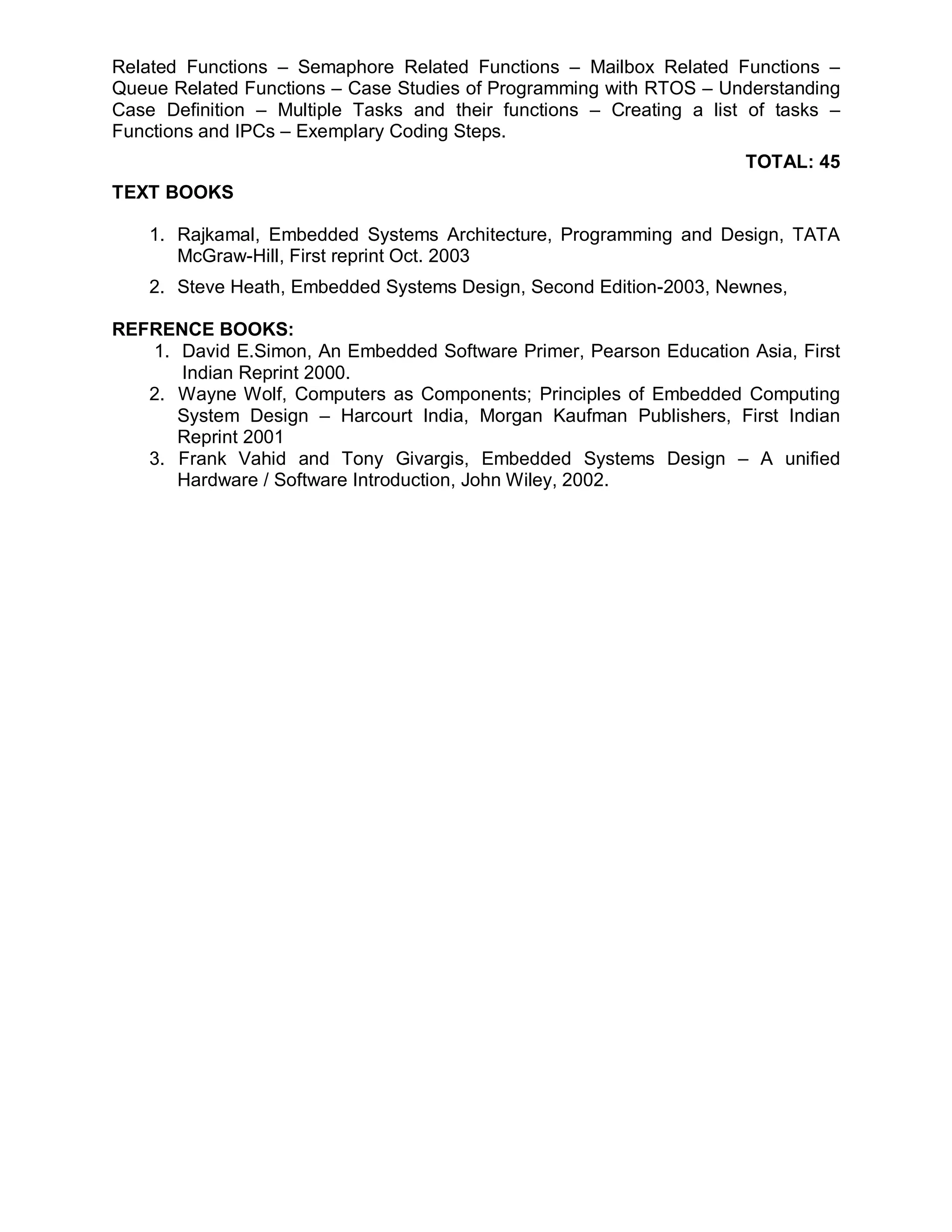 Related Functions – Semaphore Related Functions – Mailbox Related Functions –
Queue Related Functions – Case Studies of Programming with RTOS – Understanding
Case Definition – Multiple Tasks and their functions – Creating a list of tasks –
Functions and IPCs – Exemplary Coding Steps.
                                                                      TOTAL: 45
TEXT BOOKS

    1. Rajkamal, Embedded Systems Architecture, Programming and Design, TATA
       McGraw-Hill, First reprint Oct. 2003
    2. Steve Heath, Embedded Systems Design, Second Edition-2003, Newnes,

REFRENCE BOOKS:
   1. David E.Simon, An Embedded Software Primer, Pearson Education Asia, First
      Indian Reprint 2000.
   2. Wayne Wolf, Computers as Components; Principles of Embedded Computing
      System Design – Harcourt India, Morgan Kaufman Publishers, First Indian
      Reprint 2001
   3. Frank Vahid and Tony Givargis, Embedded Systems Design – A unified
      Hardware / Software Introduction, John Wiley, 2002.
 