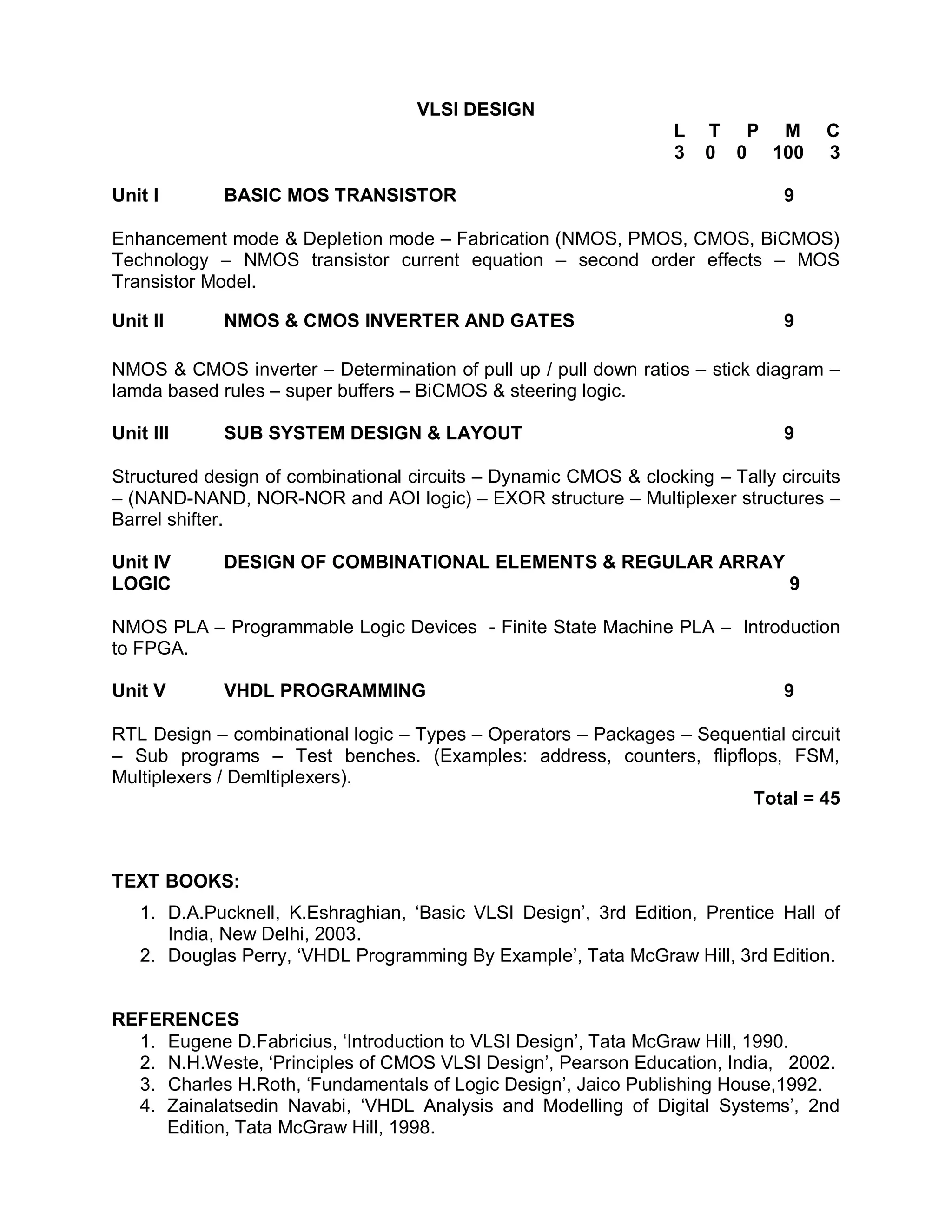 VLSI DESIGN
                                                                  L   T P M         C
                                                                  3   0 0 100       3

Unit I       BASIC MOS TRANSISTOR                                              9

Enhancement mode & Depletion mode – Fabrication (NMOS, PMOS, CMOS, BiCMOS)
Technology – NMOS transistor current equation – second order effects – MOS
Transistor Model.

Unit II      NMOS & CMOS INVERTER AND GATES                                    9

NMOS & CMOS inverter – Determination of pull up / pull down ratios – stick diagram –
lamda based rules – super buffers – BiCMOS & steering logic.

Unit III     SUB SYSTEM DESIGN & LAYOUT                                        9

Structured design of combinational circuits – Dynamic CMOS & clocking – Tally circuits
– (NAND-NAND, NOR-NOR and AOI logic) – EXOR structure – Multiplexer structures –
Barrel shifter.

Unit IV      DESIGN OF COMBINATIONAL ELEMENTS & REGULAR ARRAY
LOGIC                                                                           9

NMOS PLA – Programmable Logic Devices - Finite State Machine PLA – Introduction
to FPGA.

Unit V       VHDL PROGRAMMING                                                  9

RTL Design – combinational logic – Types – Operators – Packages – Sequential circuit
– Sub programs – Test benches. (Examples: address, counters, flipflops, FSM,
Multiplexers / Demltiplexers).
                                                                       Total = 45



TEXT BOOKS:
   1. D.A.Pucknell, K.Eshraghian, ‘Basic VLSI Design’, 3rd Edition, Prentice Hall of
      India, New Delhi, 2003.
   2. Douglas Perry, ‘VHDL Programming By Example’, Tata McGraw Hill, 3rd Edition.


REFERENCES
  1. Eugene D.Fabricius, ‘Introduction to VLSI Design’, Tata McGraw Hill, 1990.
  2. N.H.Weste, ‘Principles of CMOS VLSI Design’, Pearson Education, India, 2002.
  3. Charles H.Roth, ‘Fundamentals of Logic Design’, Jaico Publishing House,1992.
  4. Zainalatsedin Navabi, ‘VHDL Analysis and Modelling of Digital Systems’, 2nd
     Edition, Tata McGraw Hill, 1998.
 