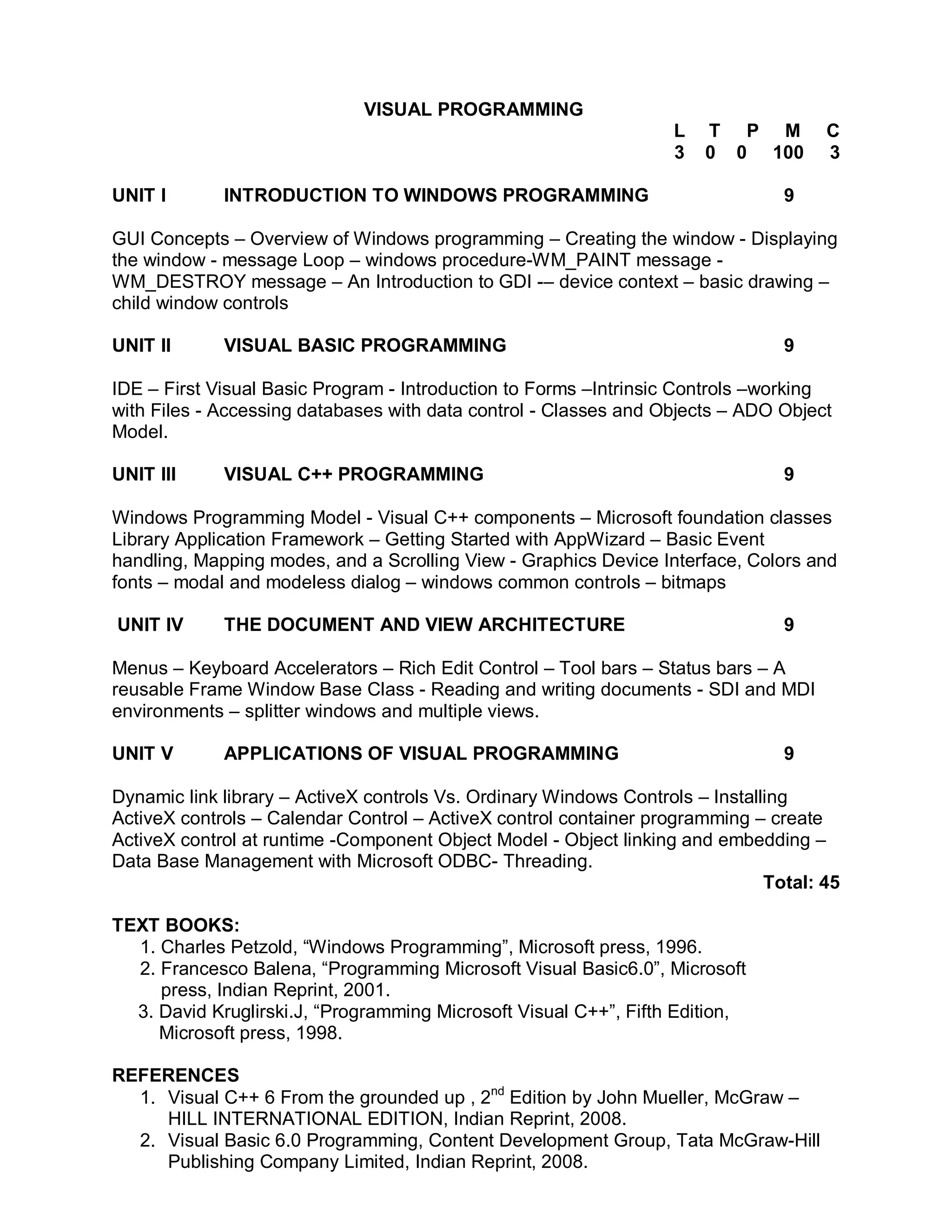 VISUAL PROGRAMMING
                                                                   L   T P M          C
                                                                   3   0 0 100        3

UNIT I       INTRODUCTION TO WINDOWS PROGRAMMING                                 9

GUI Concepts – Overview of Windows programming – Creating the window - Displaying
the window - message Loop – windows procedure-WM_PAINT message -
WM_DESTROY message – An Introduction to GDI -– device context – basic drawing –
child window controls

UNIT II      VISUAL BASIC PROGRAMMING                                            9

IDE – First Visual Basic Program - Introduction to Forms –Intrinsic Controls –working
with Files - Accessing databases with data control - Classes and Objects – ADO Object
Model.

UNIT III     VISUAL C++ PROGRAMMING                                              9

Windows Programming Model - Visual C++ components – Microsoft foundation classes
Library Application Framework – Getting Started with AppWizard – Basic Event
handling, Mapping modes, and a Scrolling View - Graphics Device Interface, Colors and
fonts – modal and modeless dialog – windows common controls – bitmaps

UNIT IV      THE DOCUMENT AND VIEW ARCHITECTURE                                  9

Menus – Keyboard Accelerators – Rich Edit Control – Tool bars – Status bars – A
reusable Frame Window Base Class - Reading and writing documents - SDI and MDI
environments – splitter windows and multiple views.

UNIT V       APPLICATIONS OF VISUAL PROGRAMMING                                  9

Dynamic link library – ActiveX controls Vs. Ordinary Windows Controls – Installing
ActiveX controls – Calendar Control – ActiveX control container programming – create
ActiveX control at runtime -Component Object Model - Object linking and embedding –
Data Base Management with Microsoft ODBC- Threading.
                                                                               Total: 45

TEXT BOOKS:
  1. Charles Petzold, “Windows Programming”, Microsoft press, 1996.
  2. Francesco Balena, “Programming Microsoft Visual Basic6.0”, Microsoft
     press, Indian Reprint, 2001.
  3. David Kruglirski.J, “Programming Microsoft Visual C++”, Fifth Edition,
     Microsoft press, 1998.

REFERENCES
  1. Visual C++ 6 From the grounded up , 2nd Edition by John Mueller, McGraw –
     HILL INTERNATIONAL EDITION, Indian Reprint, 2008.
  2. Visual Basic 6.0 Programming, Content Development Group, Tata McGraw-Hill
     Publishing Company Limited, Indian Reprint, 2008.
 