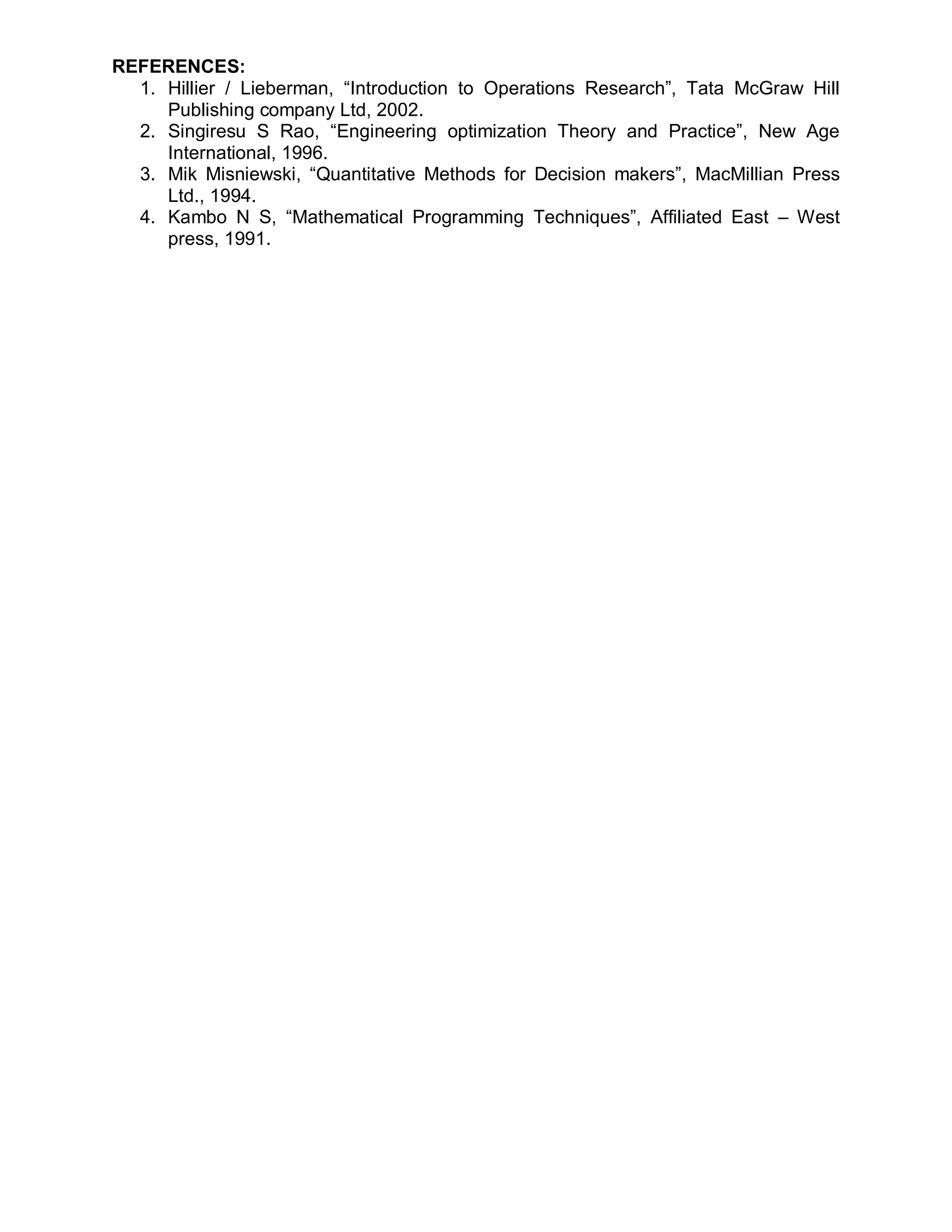 REFERENCES:
  1. Hillier / Lieberman, “Introduction to Operations Research”, Tata McGraw Hill
     Publishing company Ltd, 2002.
  2. Singiresu S Rao, “Engineering optimization Theory and Practice”, New Age
     International, 1996.
  3. Mik Misniewski, “Quantitative Methods for Decision makers”, MacMillian Press
     Ltd., 1994.
  4. Kambo N S, “Mathematical Programming Techniques”, Affiliated East – West
     press, 1991.
 