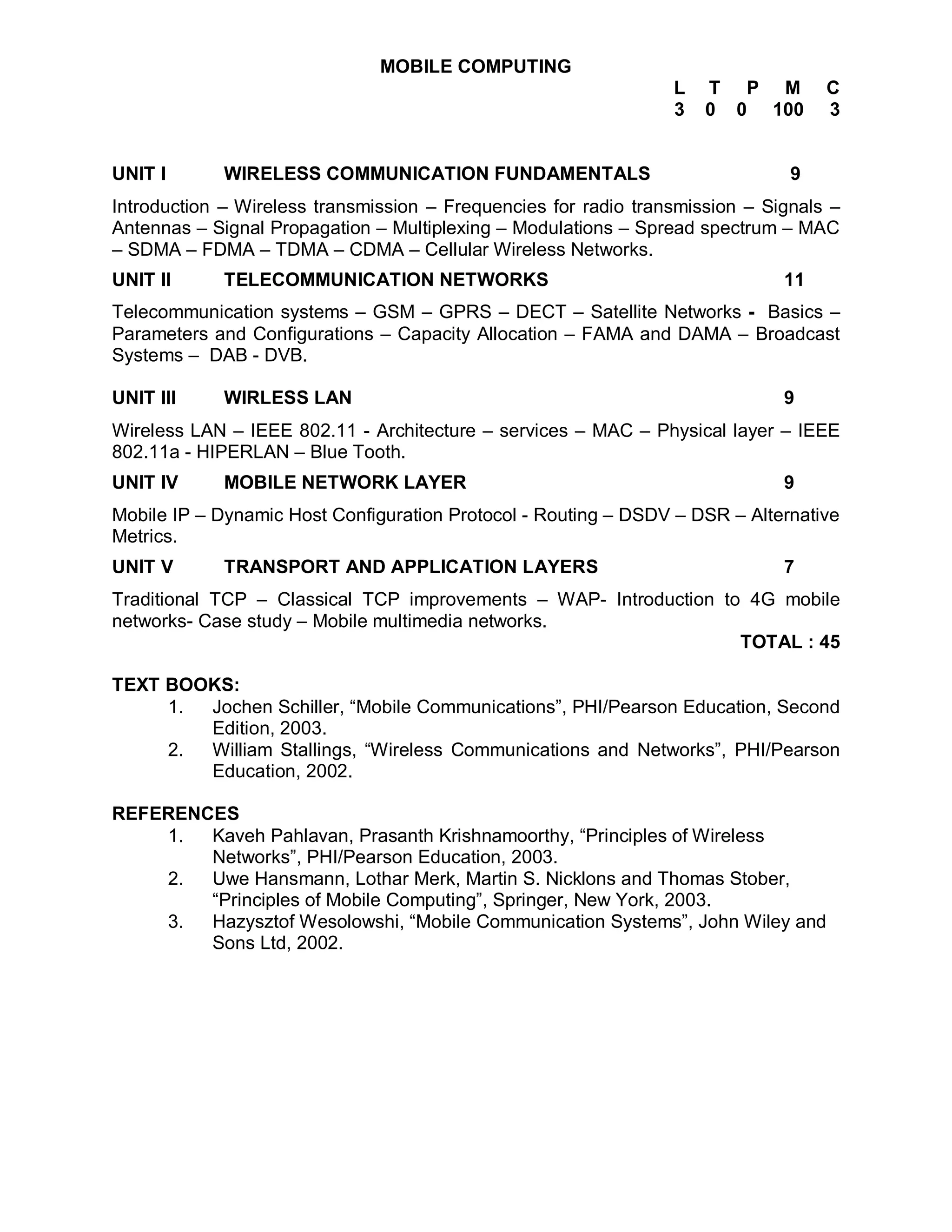 MOBILE COMPUTING
                                                                 L   T P M         C
                                                                 3   0 0 100       3


UNIT I       WIRELESS COMMUNICATION FUNDAMENTALS                               9
Introduction – Wireless transmission – Frequencies for radio transmission – Signals –
Antennas – Signal Propagation – Multiplexing – Modulations – Spread spectrum – MAC
– SDMA – FDMA – TDMA – CDMA – Cellular Wireless Networks.
UNIT II      TELECOMMUNICATION NETWORKS                                       11
Telecommunication systems – GSM – GPRS – DECT – Satellite Networks - Basics –
Parameters and Configurations – Capacity Allocation – FAMA and DAMA – Broadcast
Systems – DAB - DVB.

UNIT III     WIRLESS LAN                                                      9
Wireless LAN – IEEE 802.11 - Architecture – services – MAC – Physical layer – IEEE
802.11a - HIPERLAN – Blue Tooth.
UNIT IV      MOBILE NETWORK LAYER                                             9
Mobile IP – Dynamic Host Configuration Protocol - Routing – DSDV – DSR – Alternative
Metrics.
UNIT V       TRANSPORT AND APPLICATION LAYERS                                 7
Traditional TCP – Classical TCP improvements – WAP- Introduction to 4G mobile
networks- Case study – Mobile multimedia networks.
                                                                   TOTAL : 45

TEXT BOOKS:
     1. Jochen Schiller, “Mobile Communications”, PHI/Pearson Education, Second
        Edition, 2003.
     2. William Stallings, “Wireless Communications and Networks”, PHI/Pearson
        Education, 2002.

REFERENCES
    1.  Kaveh Pahlavan, Prasanth Krishnamoorthy, “Principles of Wireless
        Networks”, PHI/Pearson Education, 2003.
    2.  Uwe Hansmann, Lothar Merk, Martin S. Nicklons and Thomas Stober,
        “Principles of Mobile Computing”, Springer, New York, 2003.
    3.  Hazysztof Wesolowshi, “Mobile Communication Systems”, John Wiley and
        Sons Ltd, 2002.
 
