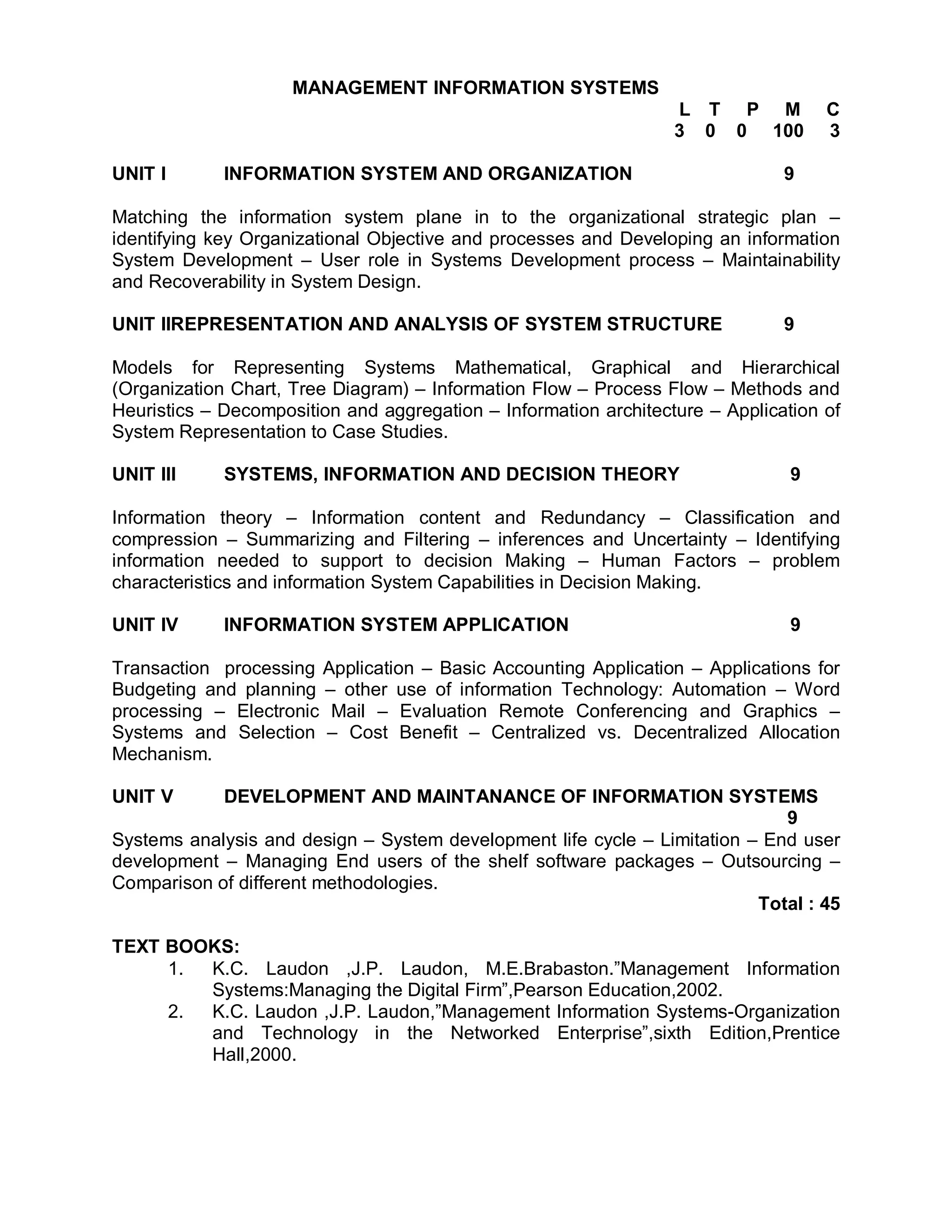 MANAGEMENT INFORMATION SYSTEMS
                                                                  L T P M           C
                                                                  3 0 0 100         3

UNIT I       INFORMATION SYSTEM AND ORGANIZATION                               9

Matching the information system plane in to the organizational strategic plan –
identifying key Organizational Objective and processes and Developing an information
System Development – User role in Systems Development process – Maintainability
and Recoverability in System Design.

UNIT IIREPRESENTATION AND ANALYSIS OF SYSTEM STRUCTURE                         9

Models for Representing Systems Mathematical, Graphical and Hierarchical
(Organization Chart, Tree Diagram) – Information Flow – Process Flow – Methods and
Heuristics – Decomposition and aggregation – Information architecture – Application of
System Representation to Case Studies.

UNIT III     SYSTEMS, INFORMATION AND DECISION THEORY                           9

Information theory – Information content and Redundancy – Classification and
compression – Summarizing and Filtering – inferences and Uncertainty – Identifying
information needed to support to decision Making – Human Factors – problem
characteristics and information System Capabilities in Decision Making.

UNIT IV      INFORMATION SYSTEM APPLICATION                                     9

Transaction processing Application – Basic Accounting Application – Applications for
Budgeting and planning – other use of information Technology: Automation – Word
processing – Electronic Mail – Evaluation Remote Conferencing and Graphics –
Systems and Selection – Cost Benefit – Centralized vs. Decentralized Allocation
Mechanism.

UNIT V      DEVELOPMENT AND MAINTANANCE OF INFORMATION SYSTEMS
                                                                             9
Systems analysis and design – System development life cycle – Limitation – End user
development – Managing End users of the shelf software packages – Outsourcing –
Comparison of different methodologies.
                                                                          Total : 45

TEXT BOOKS:
     1. K.C. Laudon ,J.P. Laudon, M.E.Brabaston.”Management Information
        Systems:Managing the Digital Firm”,Pearson Education,2002.
     2. K.C. Laudon ,J.P. Laudon,”Management Information Systems-Organization
        and Technology in the Networked Enterprise”,sixth Edition,Prentice
        Hall,2000.
 
