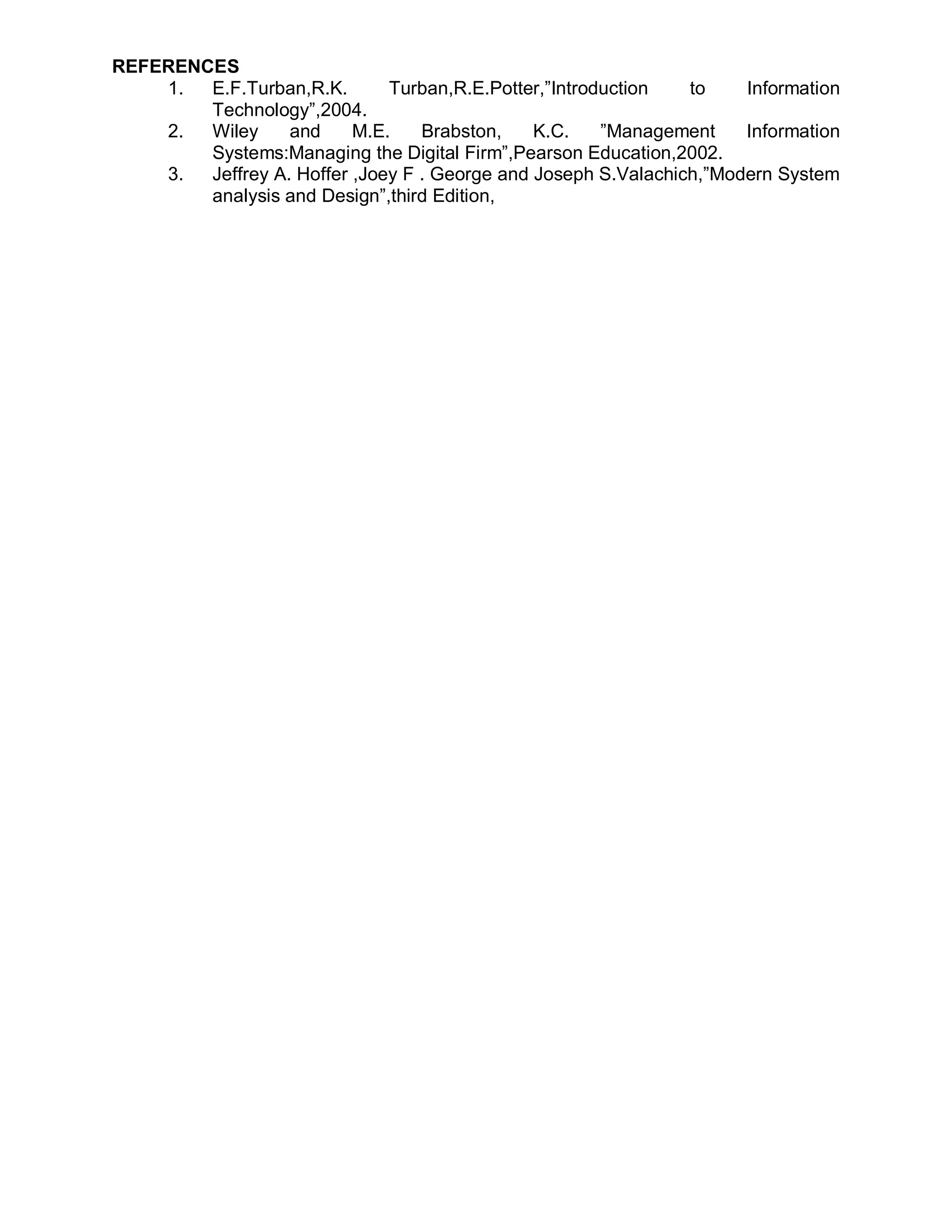 REFERENCES
    1.  E.F.Turban,R.K.       Turban,R.E.Potter,”Introduction   to    Information
        Technology”,2004.
    2.  Wiley     and     M.E.    Brabston,    K.C.    ”Management    Information
        Systems:Managing the Digital Firm”,Pearson Education,2002.
    3.  Jeffrey A. Hoffer ,Joey F . George and Joseph S.Valachich,”Modern System
        analysis and Design”,third Edition,
 
