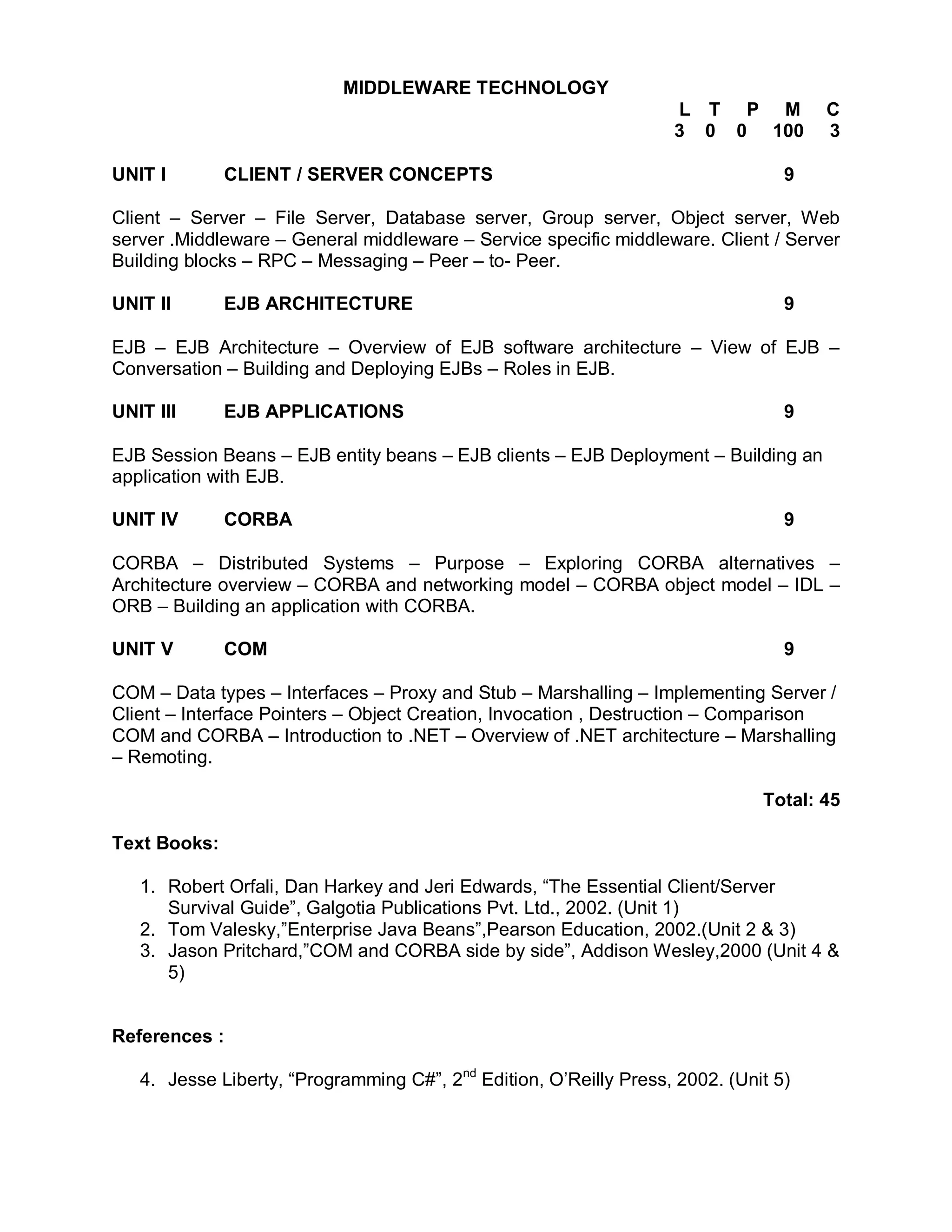 MIDDLEWARE TECHNOLOGY
                                                                   L T P M           C
                                                                   3 0 0 100         3

UNIT I        CLIENT / SERVER CONCEPTS                                           9

Client – Server – File Server, Database server, Group server, Object server, Web
server .Middleware – General middleware – Service specific middleware. Client / Server
Building blocks – RPC – Messaging – Peer – to- Peer.

UNIT II       EJB ARCHITECTURE                                                   9

EJB – EJB Architecture – Overview of EJB software architecture – View of EJB –
Conversation – Building and Deploying EJBs – Roles in EJB.

UNIT III      EJB APPLICATIONS                                                   9

EJB Session Beans – EJB entity beans – EJB clients – EJB Deployment – Building an
application with EJB.

UNIT IV       CORBA                                                              9

CORBA – Distributed Systems – Purpose – Exploring CORBA alternatives –
Architecture overview – CORBA and networking model – CORBA object model – IDL –
ORB – Building an application with CORBA.

UNIT V        COM                                                                9

COM – Data types – Interfaces – Proxy and Stub – Marshalling – Implementing Server /
Client – Interface Pointers – Object Creation, Invocation , Destruction – Comparison
COM and CORBA – Introduction to .NET – Overview of .NET architecture – Marshalling
– Remoting.

                                                                              Total: 45

Text Books:

   1. Robert Orfali, Dan Harkey and Jeri Edwards, “The Essential Client/Server
      Survival Guide”, Galgotia Publications Pvt. Ltd., 2002. (Unit 1)
   2. Tom Valesky,”Enterprise Java Beans”,Pearson Education, 2002.(Unit 2 & 3)
   3. Jason Pritchard,”COM and CORBA side by side”, Addison Wesley,2000 (Unit 4 &
      5)


References :

   4. Jesse Liberty, “Programming C#”, 2nd Edition, O’Reilly Press, 2002. (Unit 5)
 