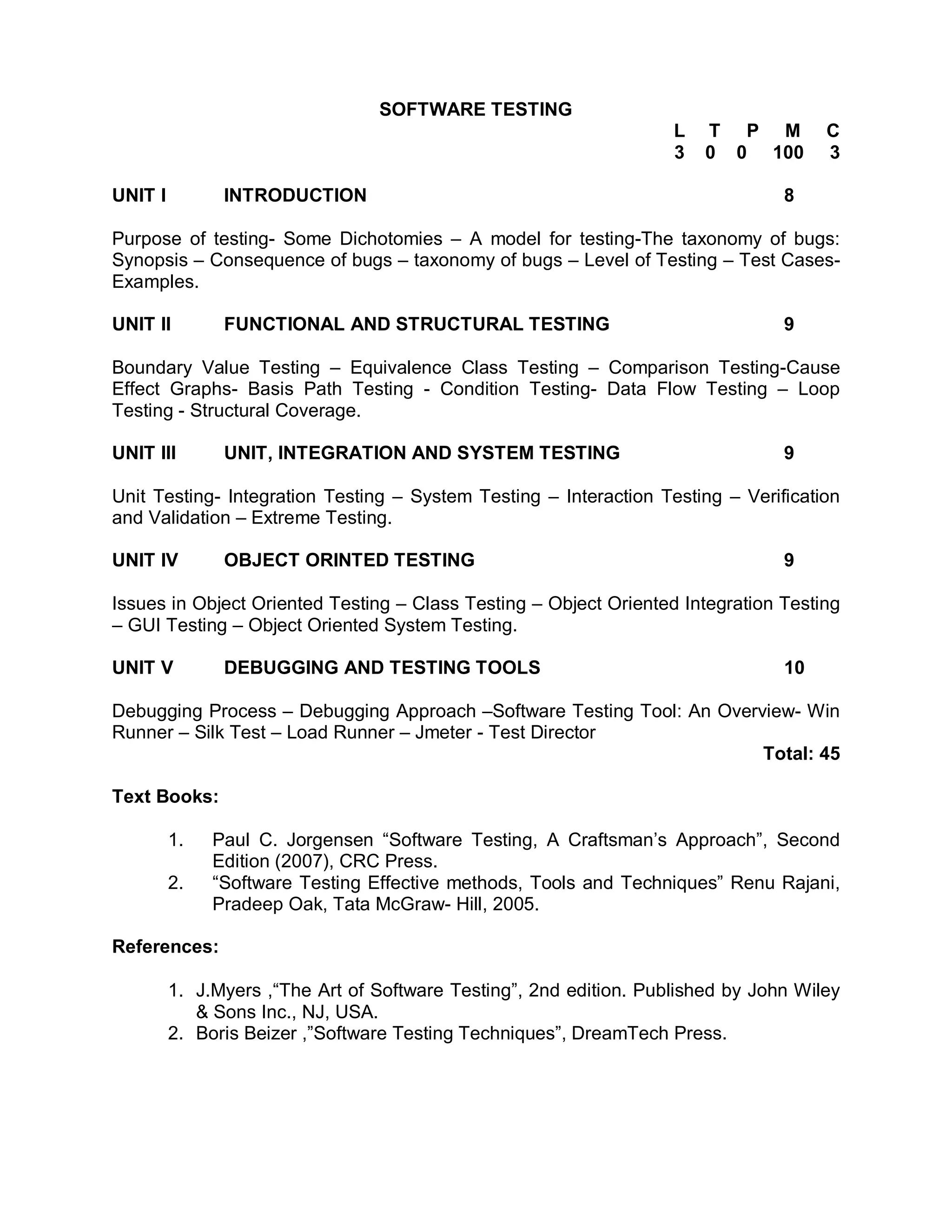 SOFTWARE TESTING
                                                                    L   T P M         C
                                                                    3   0 0 100       3

UNIT I         INTRODUCTION                                                      8

Purpose of testing- Some Dichotomies – A model for testing-The taxonomy of bugs:
Synopsis – Consequence of bugs – taxonomy of bugs – Level of Testing – Test Cases-
Examples.

UNIT II        FUNCTIONAL AND STRUCTURAL TESTING                                 9

Boundary Value Testing – Equivalence Class Testing – Comparison Testing-Cause
Effect Graphs- Basis Path Testing - Condition Testing- Data Flow Testing – Loop
Testing - Structural Coverage.

UNIT III       UNIT, INTEGRATION AND SYSTEM TESTING                              9

Unit Testing- Integration Testing – System Testing – Interaction Testing – Verification
and Validation – Extreme Testing.

UNIT IV        OBJECT ORINTED TESTING                                            9

Issues in Object Oriented Testing – Class Testing – Object Oriented Integration Testing
– GUI Testing – Object Oriented System Testing.

UNIT V         DEBUGGING AND TESTING TOOLS                                       10

Debugging Process – Debugging Approach –Software Testing Tool: An Overview- Win
Runner – Silk Test – Load Runner – Jmeter - Test Director
                                                                       Total: 45

Text Books:

         1.   Paul C. Jorgensen “Software Testing, A Craftsman’s Approach”, Second
              Edition (2007), CRC Press.
         2.   “Software Testing Effective methods, Tools and Techniques” Renu Rajani,
              Pradeep Oak, Tata McGraw- Hill, 2005.

References:

         1. J.Myers ,“The Art of Software Testing”, 2nd edition. Published by John Wiley
            & Sons Inc., NJ, USA.
         2. Boris Beizer ,”Software Testing Techniques”, DreamTech Press.
 