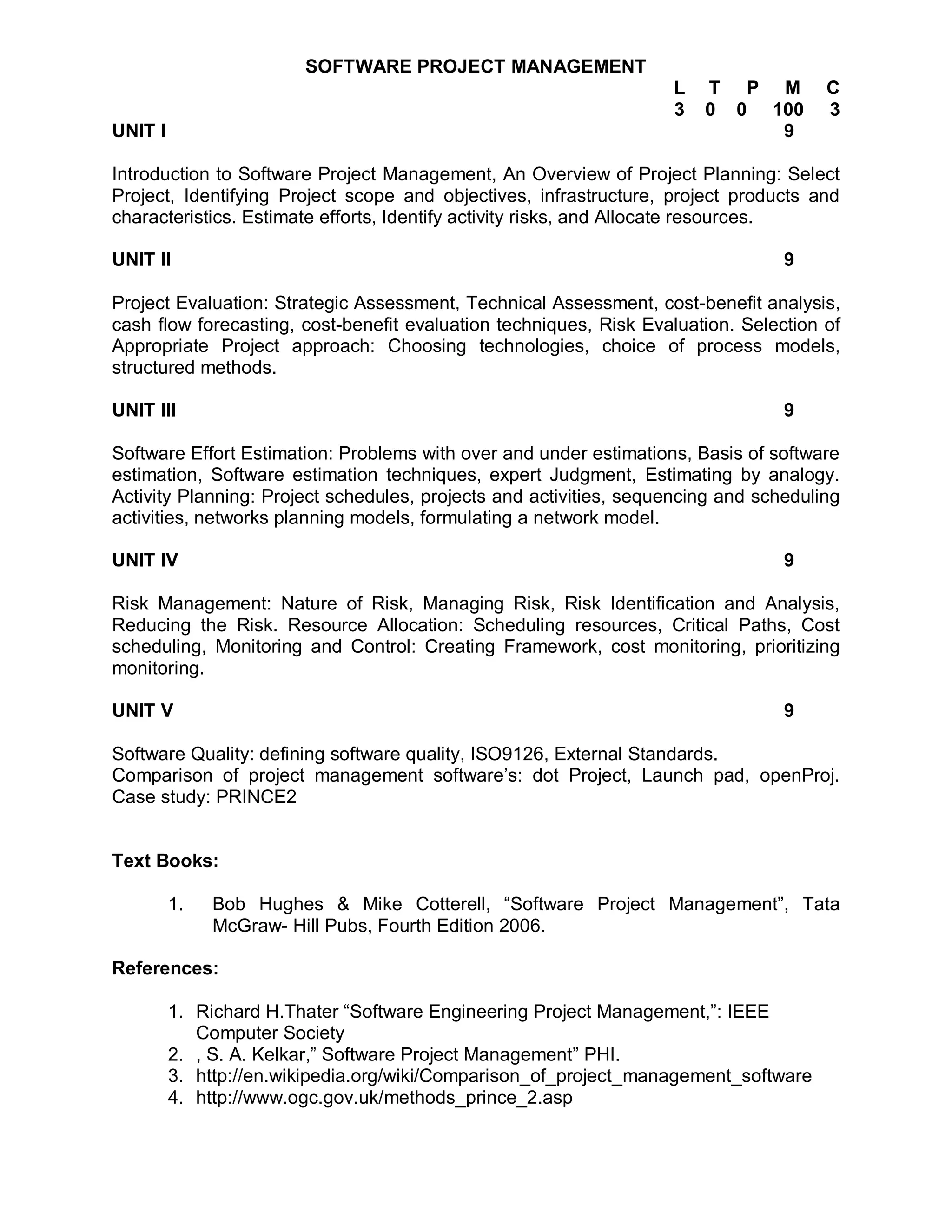 SOFTWARE PROJECT MANAGEMENT
                                                                   L   T P M          C
                                                                   3   0 0 100        3
UNIT I                                                                      9

Introduction to Software Project Management, An Overview of Project Planning: Select
Project, Identifying Project scope and objectives, infrastructure, project products and
characteristics. Estimate efforts, Identify activity risks, and Allocate resources.

UNIT II                                                                          9

Project Evaluation: Strategic Assessment, Technical Assessment, cost-benefit analysis,
cash flow forecasting, cost-benefit evaluation techniques, Risk Evaluation. Selection of
Appropriate Project approach: Choosing technologies, choice of process models,
structured methods.

UNIT III                                                                         9

Software Effort Estimation: Problems with over and under estimations, Basis of software
estimation, Software estimation techniques, expert Judgment, Estimating by analogy.
Activity Planning: Project schedules, projects and activities, sequencing and scheduling
activities, networks planning models, formulating a network model.

UNIT IV                                                                          9

Risk Management: Nature of Risk, Managing Risk, Risk Identification and Analysis,
Reducing the Risk. Resource Allocation: Scheduling resources, Critical Paths, Cost
scheduling, Monitoring and Control: Creating Framework, cost monitoring, prioritizing
monitoring.

UNIT V                                                                           9

Software Quality: defining software quality, ISO9126, External Standards.
Comparison of project management software’s: dot Project, Launch pad, openProj.
Case study: PRINCE2


Text Books:

         1.   Bob Hughes & Mike Cotterell, “Software Project Management”, Tata
              McGraw- Hill Pubs, Fourth Edition 2006.

References:

         1. Richard H.Thater “Software Engineering Project Management,”: IEEE
            Computer Society
         2. , S. A. Kelkar,” Software Project Management” PHI.
         3. http://en.wikipedia.org/wiki/Comparison_of_project_management_software
         4. http://www.ogc.gov.uk/methods_prince_2.asp
 