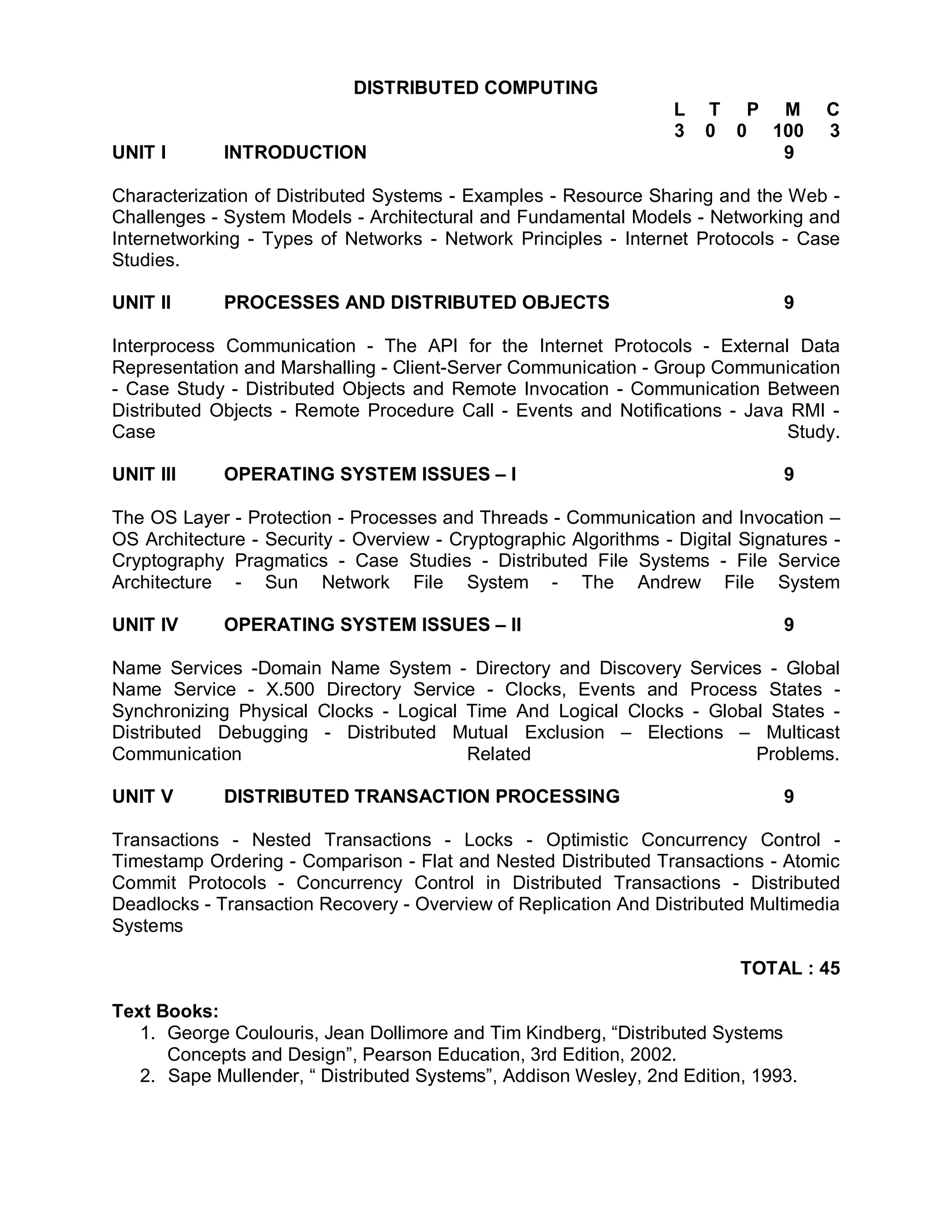 DISTRIBUTED COMPUTING
                                                                   L   T P M         C
                                                                   3   0 0 100       3
UNIT I       INTRODUCTION                                                   9

Characterization of Distributed Systems - Examples - Resource Sharing and the Web -
Challenges - System Models - Architectural and Fundamental Models - Networking and
Internetworking - Types of Networks - Network Principles - Internet Protocols - Case
Studies.

UNIT II      PROCESSES AND DISTRIBUTED OBJECTS                                  9

Interprocess Communication - The API for the Internet Protocols - External Data
Representation and Marshalling - Client-Server Communication - Group Communication
- Case Study - Distributed Objects and Remote Invocation - Communication Between
Distributed Objects - Remote Procedure Call - Events and Notifications - Java RMI -
Case                                                                         Study.

UNIT III     OPERATING SYSTEM ISSUES – I                                        9

The OS Layer - Protection - Processes and Threads - Communication and Invocation –
OS Architecture - Security - Overview - Cryptographic Algorithms - Digital Signatures -
Cryptography Pragmatics - Case Studies - Distributed File Systems - File Service
Architecture - Sun Network File System - The Andrew File System

UNIT IV      OPERATING SYSTEM ISSUES – II                                       9

Name Services -Domain Name System - Directory and Discovery Services - Global
Name Service - X.500 Directory Service - Clocks, Events and Process States -
Synchronizing Physical Clocks - Logical Time And Logical Clocks - Global States -
Distributed Debugging - Distributed Mutual Exclusion – Elections – Multicast
Communication                           Related                        Problems.

UNIT V       DISTRIBUTED TRANSACTION PROCESSING                                 9

Transactions - Nested Transactions - Locks - Optimistic Concurrency Control -
Timestamp Ordering - Comparison - Flat and Nested Distributed Transactions - Atomic
Commit Protocols - Concurrency Control in Distributed Transactions - Distributed
Deadlocks - Transaction Recovery - Overview of Replication And Distributed Multimedia
Systems

                                                                           TOTAL : 45

Text Books:
   1. George Coulouris, Jean Dollimore and Tim Kindberg, “Distributed Systems
      Concepts and Design”, Pearson Education, 3rd Edition, 2002.
   2. Sape Mullender, “ Distributed Systems”, Addison Wesley, 2nd Edition, 1993.
 