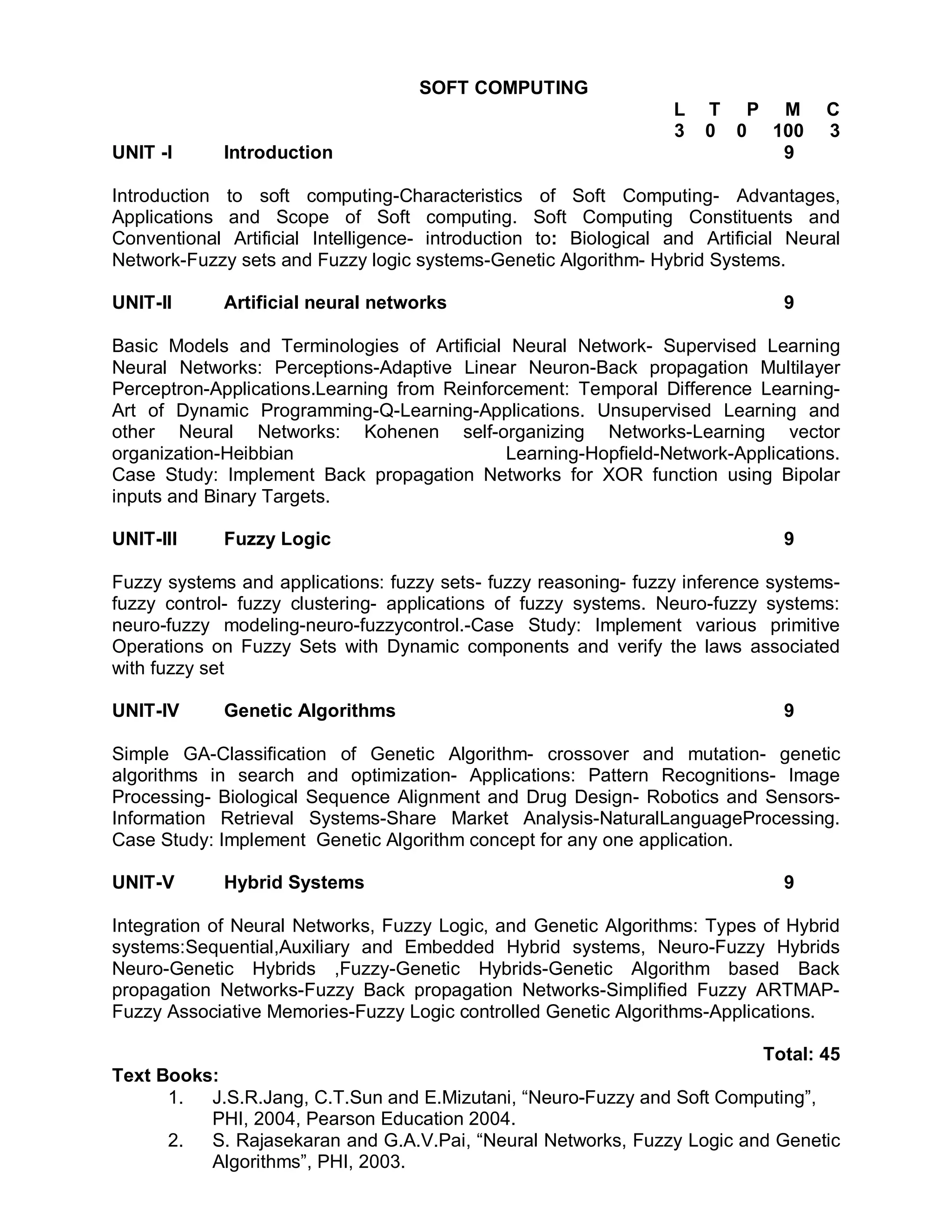 SOFT COMPUTING
                                                                   L   T P M         C
                                                                   3   0 0 100       3
UNIT -I      Introduction                                                   9

Introduction to soft computing-Characteristics of Soft Computing- Advantages,
Applications and Scope of Soft computing. Soft Computing Constituents and
Conventional Artificial Intelligence- introduction to: Biological and Artificial Neural
Network-Fuzzy sets and Fuzzy logic systems-Genetic Algorithm- Hybrid Systems.

UNIT-II      Artificial neural networks                                         9

Basic Models and Terminologies of Artificial Neural Network- Supervised Learning
Neural Networks: Perceptions-Adaptive Linear Neuron-Back propagation Multilayer
Perceptron-Applications.Learning from Reinforcement: Temporal Difference Learning-
Art of Dynamic Programming-Q-Learning-Applications. Unsupervised Learning and
other Neural Networks: Kohenen self-organizing Networks-Learning vector
organization-Heibbian                        Learning-Hopfield-Network-Applications.
Case Study: Implement Back propagation Networks for XOR function using Bipolar
inputs and Binary Targets.

UNIT-III     Fuzzy Logic                                                        9

Fuzzy systems and applications: fuzzy sets- fuzzy reasoning- fuzzy inference systems-
fuzzy control- fuzzy clustering- applications of fuzzy systems. Neuro-fuzzy systems:
neuro-fuzzy modeling-neuro-fuzzycontrol.-Case Study: Implement various primitive
Operations on Fuzzy Sets with Dynamic components and verify the laws associated
with fuzzy set

UNIT-IV      Genetic Algorithms                                                 9

Simple GA-Classification of Genetic Algorithm- crossover and mutation- genetic
algorithms in search and optimization- Applications: Pattern Recognitions- Image
Processing- Biological Sequence Alignment and Drug Design- Robotics and Sensors-
Information Retrieval Systems-Share Market Analysis-NaturalLanguageProcessing.
Case Study: Implement Genetic Algorithm concept for any one application.

UNIT-V       Hybrid Systems                                                     9

Integration of Neural Networks, Fuzzy Logic, and Genetic Algorithms: Types of Hybrid
systems:Sequential,Auxiliary and Embedded Hybrid systems, Neuro-Fuzzy Hybrids
Neuro-Genetic Hybrids ,Fuzzy-Genetic Hybrids-Genetic Algorithm based Back
propagation Networks-Fuzzy Back propagation Networks-Simplified Fuzzy ARTMAP-
Fuzzy Associative Memories-Fuzzy Logic controlled Genetic Algorithms-Applications.

                                                                        Total: 45
Text Books:
      1.  J.S.R.Jang, C.T.Sun and E.Mizutani, “Neuro-Fuzzy and Soft Computing”,
          PHI, 2004, Pearson Education 2004.
      2.  S. Rajasekaran and G.A.V.Pai, “Neural Networks, Fuzzy Logic and Genetic
          Algorithms”, PHI, 2003.
 
