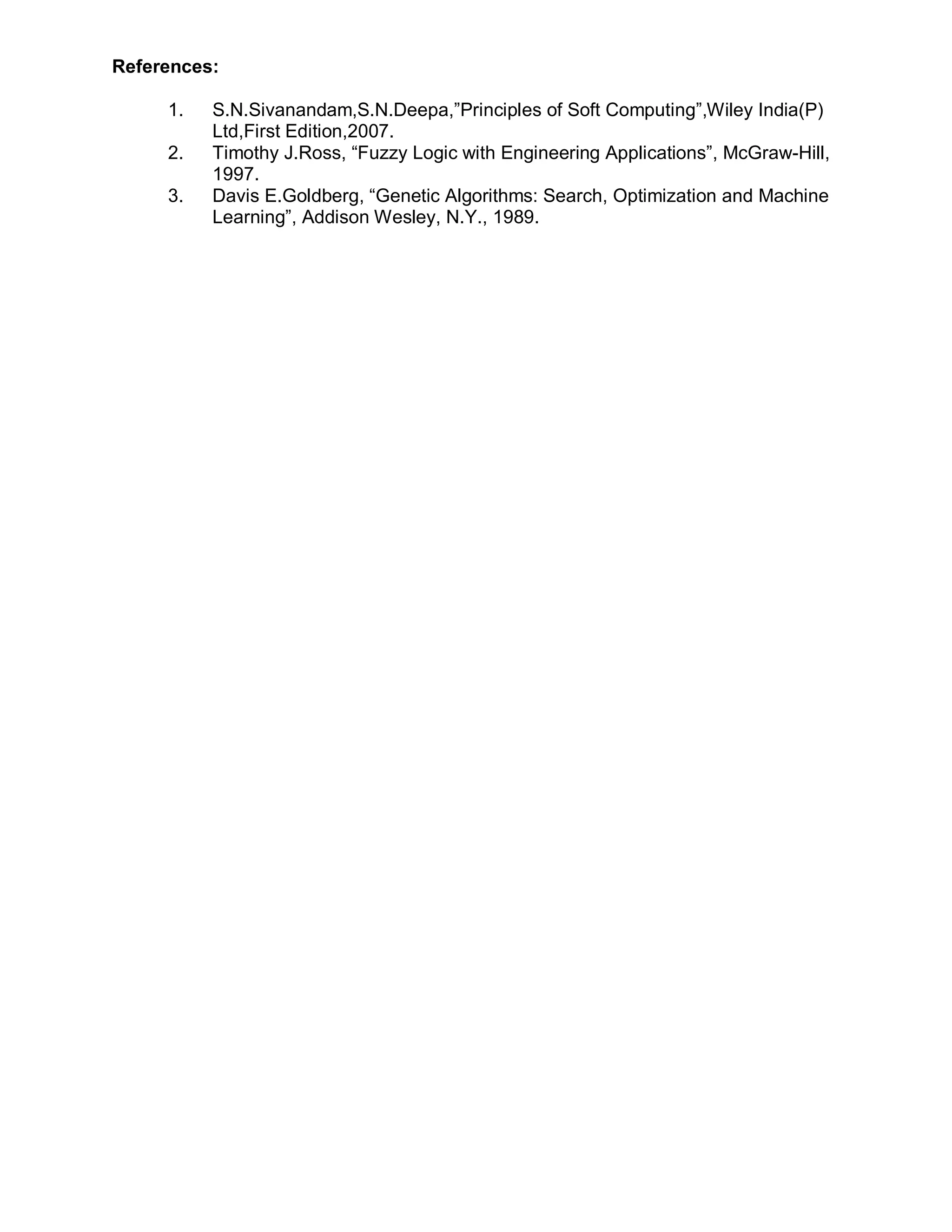 References:

     1.   S.N.Sivanandam,S.N.Deepa,”Principles of Soft Computing”,Wiley India(P)
          Ltd,First Edition,2007.
     2.   Timothy J.Ross, “Fuzzy Logic with Engineering Applications”, McGraw-Hill,
          1997.
     3.   Davis E.Goldberg, “Genetic Algorithms: Search, Optimization and Machine
          Learning”, Addison Wesley, N.Y., 1989.
 