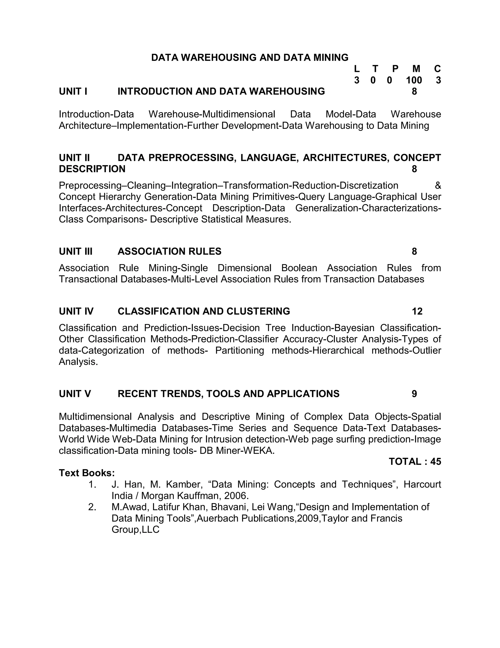 DATA WAREHOUSING AND DATA MINING
                                                                 L   T P M         C
                                                                 3   0 0 100       3
UNIT I       INTRODUCTION AND DATA WAREHOUSING                            8

Introduction-Data Warehouse-Multidimensional     Data   Model-Data Warehouse
Architecture–Implementation-Further Development-Data Warehousing to Data Mining


UNIT II   DATA PREPROCESSING, LANGUAGE, ARCHITECTURES, CONCEPT
DESCRIPTION                                               8
Preprocessing–Cleaning–Integration–Transformation-Reduction-Discretization       &
Concept Hierarchy Generation-Data Mining Primitives-Query Language-Graphical User
Interfaces-Architectures-Concept Description-Data Generalization-Characterizations-
Class Comparisons- Descriptive Statistical Measures.


UNIT III     ASSOCIATION RULES                                                8
Association Rule Mining-Single Dimensional Boolean Association Rules from
Transactional Databases-Multi-Level Association Rules from Transaction Databases


UNIT IV      CLASSIFICATION AND CLUSTERING                                    12
Classification and Prediction-Issues-Decision Tree Induction-Bayesian Classification-
Other Classification Methods-Prediction-Classifier Accuracy-Cluster Analysis-Types of
data-Categorization of methods- Partitioning methods-Hierarchical methods-Outlier
Analysis.


UNIT V       RECENT TRENDS, TOOLS AND APPLICATIONS                            9

Multidimensional Analysis and Descriptive Mining of Complex Data Objects-Spatial
Databases-Multimedia Databases-Time Series and Sequence Data-Text Databases-
World Wide Web-Data Mining for Intrusion detection-Web page surfing prediction-Image
classification-Data mining tools- DB Miner-WEKA.
                                                                          TOTAL : 45
Text Books:
        1.   J. Han, M. Kamber, “Data Mining: Concepts and Techniques”, Harcourt
             India / Morgan Kauffman, 2006.
        2.   M.Awad, Latifur Khan, Bhavani, Lei Wang,“Design and Implementation of
             Data Mining Tools”,Auerbach Publications,2009,Taylor and Francis
             Group,LLC
 