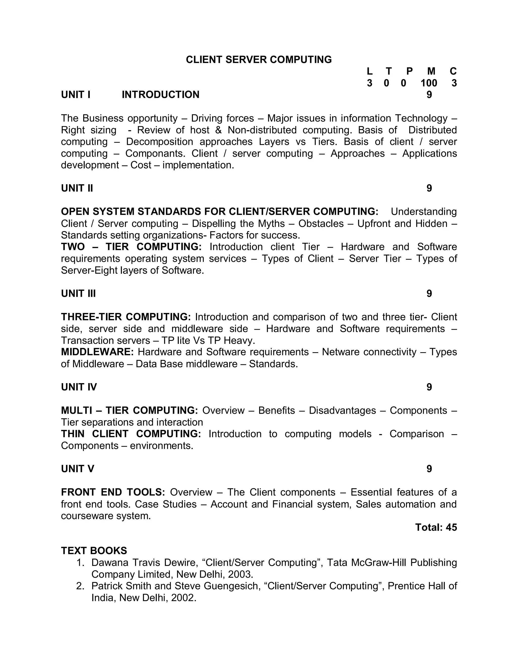 CLIENT SERVER COMPUTING
                                                                L   T P M         C
                                                                3   0 0 100       3
UNIT I      INTRODUCTION                                                 9

The Business opportunity – Driving forces – Major issues in information Technology –
Right sizing - Review of host & Non-distributed computing. Basis of Distributed
computing – Decomposition approaches Layers vs Tiers. Basis of client / server
computing – Componants. Client / server computing – Approaches – Applications
development – Cost – implementation.

UNIT II                                                                      9

OPEN SYSTEM STANDARDS FOR CLIENT/SERVER COMPUTING: Understanding
Client / Server computing – Dispelling the Myths – Obstacles – Upfront and Hidden –
Standards setting organizations- Factors for success.
TWO – TIER COMPUTING: Introduction client Tier – Hardware and Software
requirements operating system services – Types of Client – Server Tier – Types of
Server-Eight layers of Software.

UNIT III                                                                     9

THREE-TIER COMPUTING: Introduction and comparison of two and three tier- Client
side, server side and middleware side – Hardware and Software requirements –
Transaction servers – TP lite Vs TP Heavy.
MIDDLEWARE: Hardware and Software requirements – Netware connectivity – Types
of Middleware – Data Base middleware – Standards.

UNIT IV                                                                      9

MULTI – TIER COMPUTING: Overview – Benefits – Disadvantages – Components –
Tier separations and interaction
THIN CLIENT COMPUTING: Introduction to computing models - Comparison –
Components – environments.

UNIT V                                                                       9

FRONT END TOOLS: Overview – The Client components – Essential features of a
front end tools. Case Studies – Account and Financial system, Sales automation and
courseware system.
                                                                         Total: 45

TEXT BOOKS
  1. Dawana Travis Dewire, “Client/Server Computing”, Tata McGraw-Hill Publishing
     Company Limited, New Delhi, 2003.
  2. Patrick Smith and Steve Guengesich, “Client/Server Computing”, Prentice Hall of
     India, New Delhi, 2002.
 