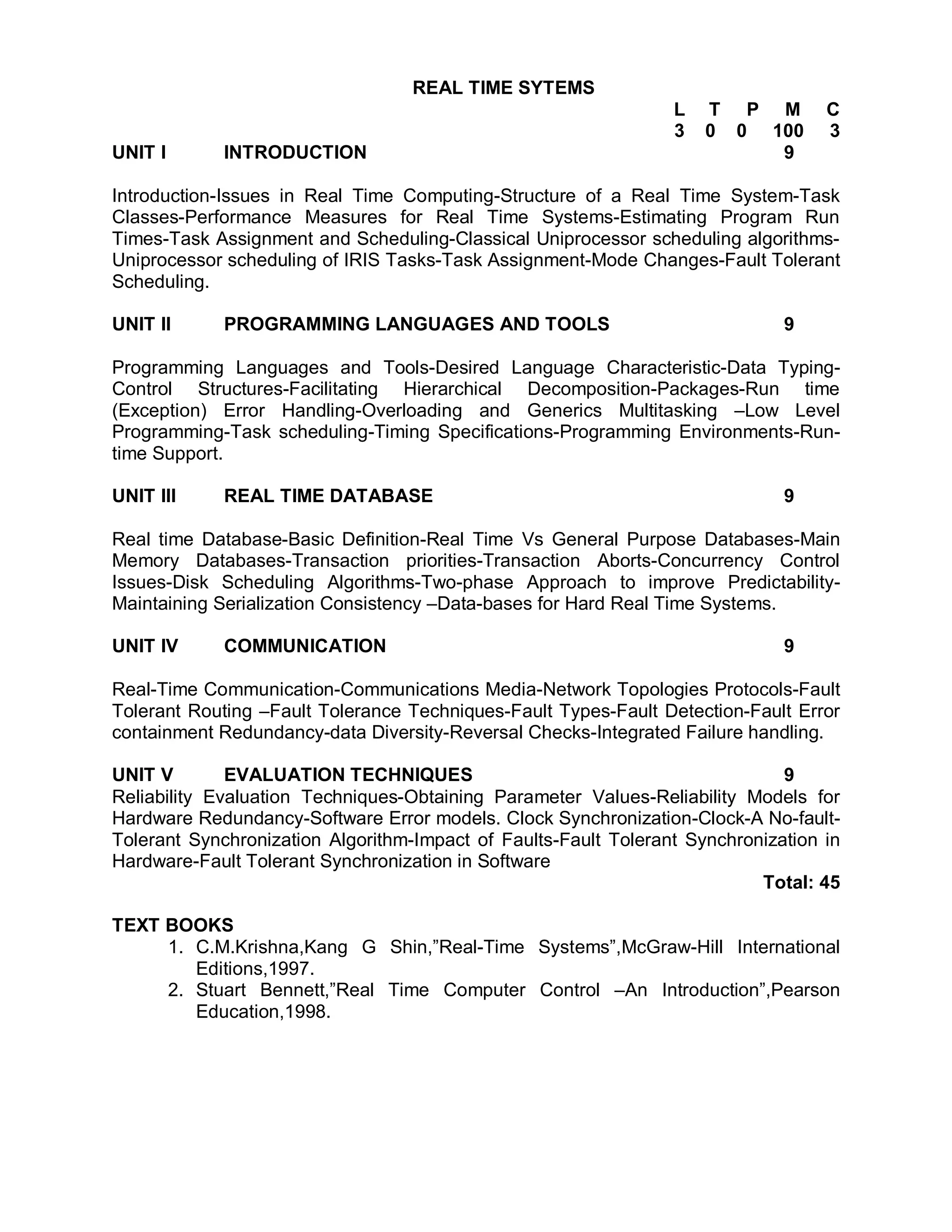 REAL TIME SYTEMS
                                                                 L   T P M         C
                                                                 3   0 0 100       3
UNIT I       INTRODUCTION                                                 9

Introduction-Issues in Real Time Computing-Structure of a Real Time System-Task
Classes-Performance Measures for Real Time Systems-Estimating Program Run
Times-Task Assignment and Scheduling-Classical Uniprocessor scheduling algorithms-
Uniprocessor scheduling of IRIS Tasks-Task Assignment-Mode Changes-Fault Tolerant
Scheduling.

UNIT II      PROGRAMMING LANGUAGES AND TOOLS                                  9

Programming Languages and Tools-Desired Language Characteristic-Data Typing-
Control Structures-Facilitating Hierarchical Decomposition-Packages-Run time
(Exception) Error Handling-Overloading and Generics Multitasking –Low Level
Programming-Task scheduling-Timing Specifications-Programming Environments-Run-
time Support.

UNIT III     REAL TIME DATABASE                                               9

Real time Database-Basic Definition-Real Time Vs General Purpose Databases-Main
Memory Databases-Transaction priorities-Transaction Aborts-Concurrency Control
Issues-Disk Scheduling Algorithms-Two-phase Approach to improve Predictability-
Maintaining Serialization Consistency –Data-bases for Hard Real Time Systems.

UNIT IV      COMMUNICATION                                                    9

Real-Time Communication-Communications Media-Network Topologies Protocols-Fault
Tolerant Routing –Fault Tolerance Techniques-Fault Types-Fault Detection-Fault Error
containment Redundancy-data Diversity-Reversal Checks-Integrated Failure handling.

UNIT V        EVALUATION TECHNIQUES                                           9
Reliability Evaluation Techniques-Obtaining Parameter Values-Reliability Models for
Hardware Redundancy-Software Error models. Clock Synchronization-Clock-A No-fault-
Tolerant Synchronization Algorithm-Impact of Faults-Fault Tolerant Synchronization in
Hardware-Fault Tolerant Synchronization in Software
                                                                           Total: 45

TEXT BOOKS
     1. C.M.Krishna,Kang G Shin,”Real-Time Systems”,McGraw-Hill International
        Editions,1997.
     2. Stuart Bennett,”Real Time Computer Control –An Introduction”,Pearson
        Education,1998.
 