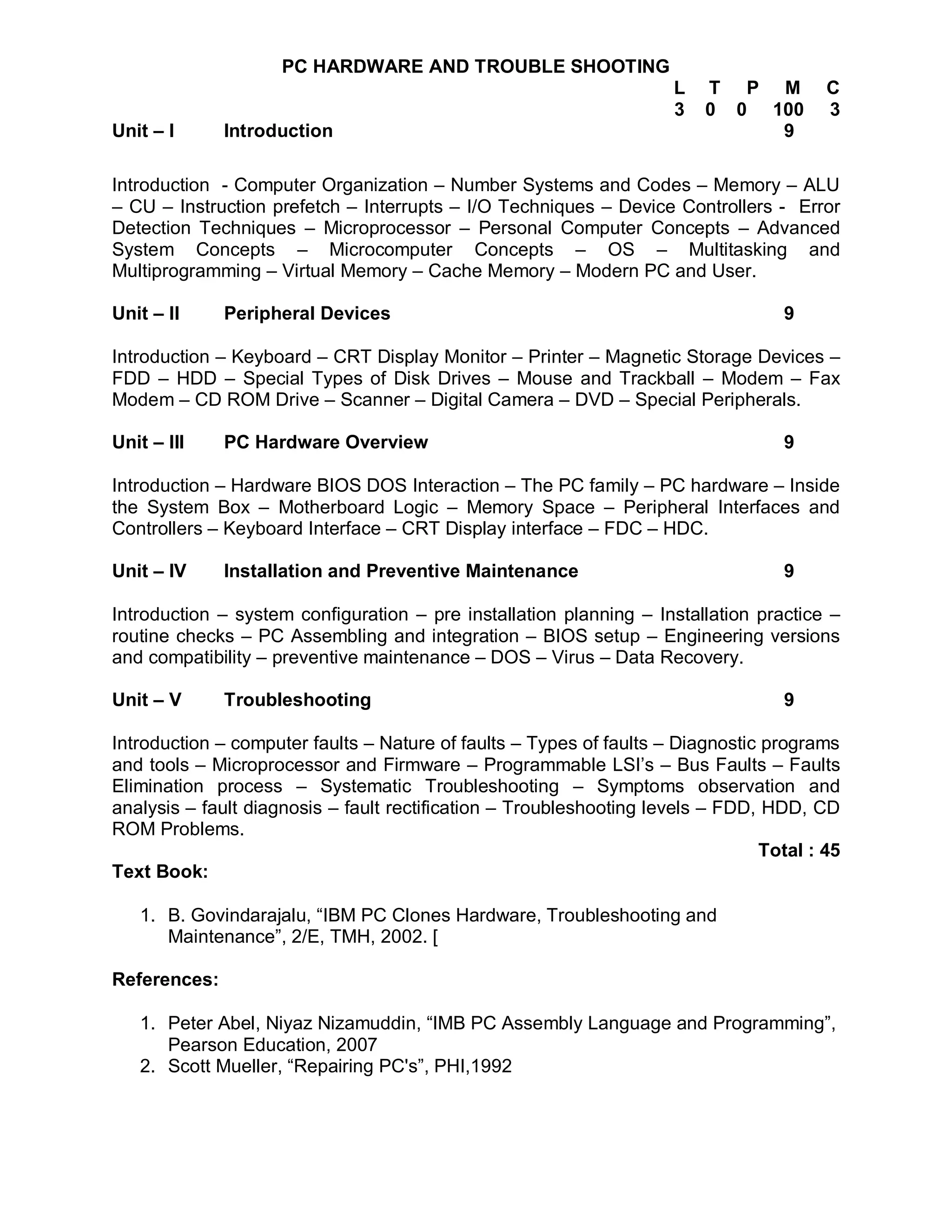 PC HARDWARE AND TROUBLE SHOOTING
                                                                     L   T P M          C
                                                                     3   0 0 100        3
Unit – I      Introduction                                                    9

Introduction - Computer Organization – Number Systems and Codes – Memory – ALU
– CU – Instruction prefetch – Interrupts – I/O Techniques – Device Controllers - Error
Detection Techniques – Microprocessor – Personal Computer Concepts – Advanced
System Concepts – Microcomputer Concepts – OS – Multitasking and
Multiprogramming – Virtual Memory – Cache Memory – Modern PC and User.

Unit – II     Peripheral Devices                                                   9

Introduction – Keyboard – CRT Display Monitor – Printer – Magnetic Storage Devices –
FDD – HDD – Special Types of Disk Drives – Mouse and Trackball – Modem – Fax
Modem – CD ROM Drive – Scanner – Digital Camera – DVD – Special Peripherals.

Unit – III    PC Hardware Overview                                                 9

Introduction – Hardware BIOS DOS Interaction – The PC family – PC hardware – Inside
the System Box – Motherboard Logic – Memory Space – Peripheral Interfaces and
Controllers – Keyboard Interface – CRT Display interface – FDC – HDC.

Unit – IV     Installation and Preventive Maintenance                              9

Introduction – system configuration – pre installation planning – Installation practice –
routine checks – PC Assembling and integration – BIOS setup – Engineering versions
and compatibility – preventive maintenance – DOS – Virus – Data Recovery.

Unit – V      Troubleshooting                                                      9

Introduction – computer faults – Nature of faults – Types of faults – Diagnostic programs
and tools – Microprocessor and Firmware – Programmable LSI’s – Bus Faults – Faults
Elimination process – Systematic Troubleshooting – Symptoms observation and
analysis – fault diagnosis – fault rectification – Troubleshooting levels – FDD, HDD, CD
ROM Problems.
                                                                                Total : 45
Text Book:

   1. B. Govindarajalu, “IBM PC Clones Hardware, Troubleshooting and
      Maintenance”, 2/E, TMH, 2002. [

References:

   1. Peter Abel, Niyaz Nizamuddin, “IMB PC Assembly Language and Programming”,
      Pearson Education, 2007
   2. Scott Mueller, “Repairing PC's”, PHI,1992
 